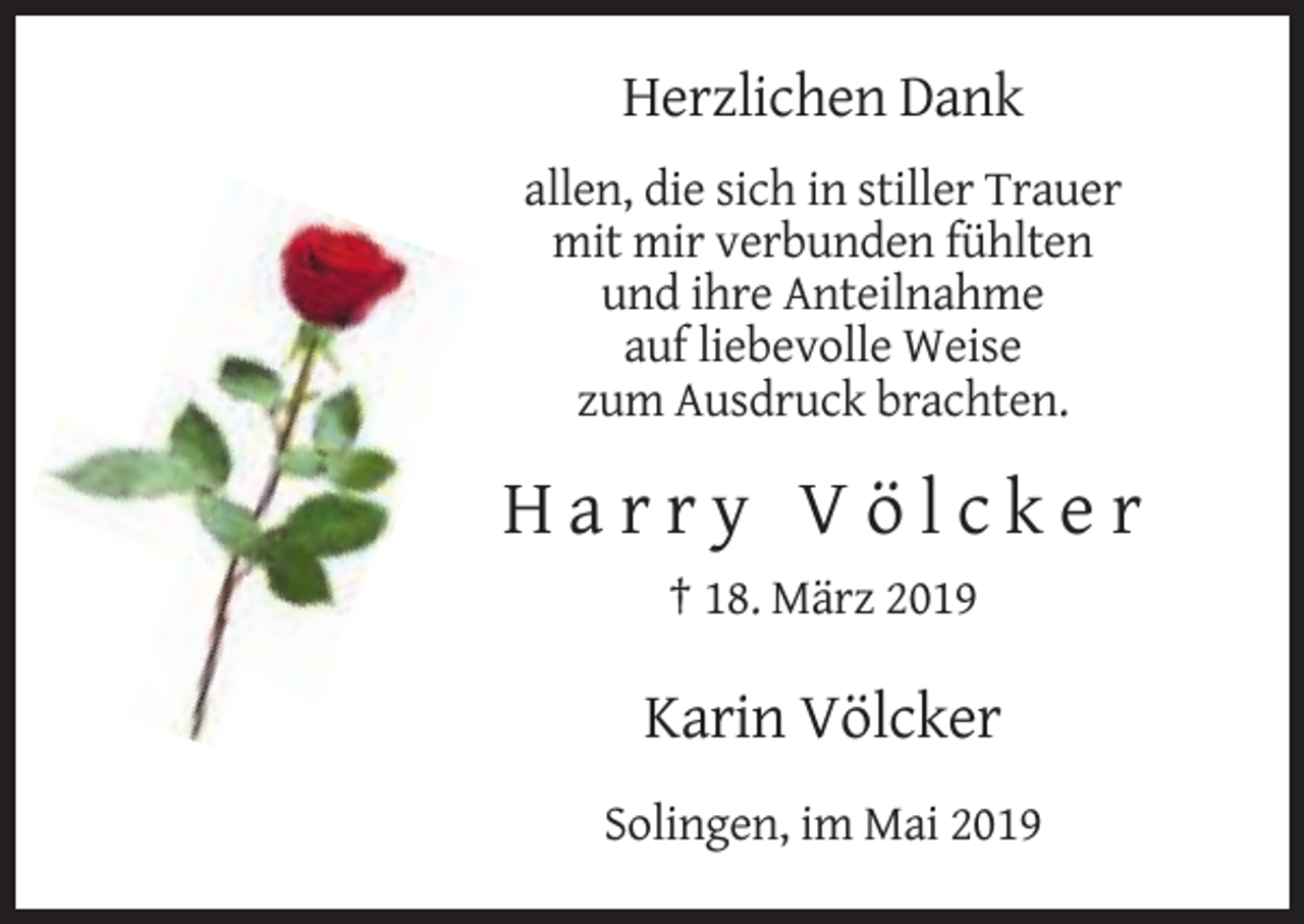 <p>Herzlichen Dank<br />allen, die sich in stiller Trauer<br />mit mir verbunden fühlten<br />und ihre Anteilnahme<br />auf liebevolle Weise<br />zum Ausdruck brachten.</p><p>Harry Völcker<br />† 18. März 2019</p><p>Karin Völcker<br />Solingen, im Mai 2019</p>