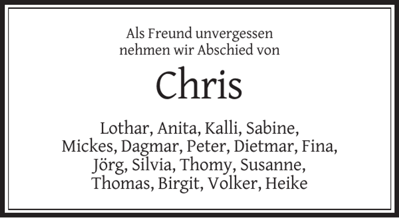 <p>Als Freund unvergessen<br />nehmen wir Abschied von</p><p>Chris<br />Lothar, Anita, Kalli, Sabine,<br />Mickes, Dagmar, Peter, Dietmar, Fina,<br />Jörg, Silvia, Thomy, Susanne,<br />Thomas, Birgit, Volker, Heike</p>