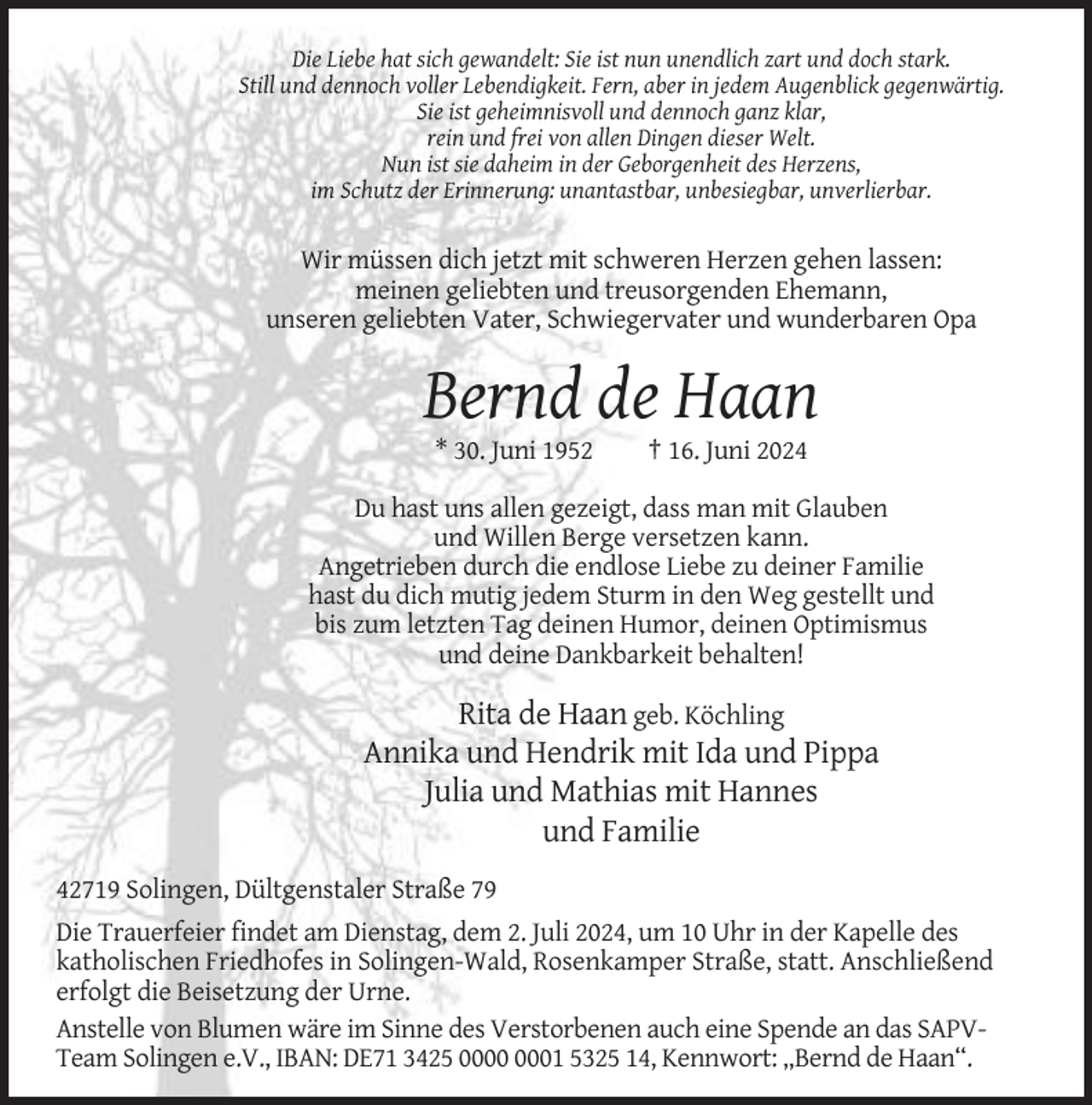 <p>Die Liebe hat sich gewandelt: Sie ist nun unendlich zart und doch stark.<br />Still und dennoch voller Lebendigkeit. Fern, aber in jedem Augenblick gegenwärtig.<br />Sie ist geheimnisvoll und dennoch ganz klar,<br />rein und frei von allen Dingen dieser Welt.<br />Nun ist sie daheim in der Geborgenheit des Herzens,<br />im Schutz der Erinnerung: unantastbar, unbesiegbar, unverlierbar.</p><p>Wir müssen dich jetzt mit schweren Herzen gehen lassen:<br />meinen geliebten und treusorgenden Ehemann,<br />unseren geliebten Vater, Schwiegervater und wunderbaren Opa</p><p>Bernd de Haan<br />* 30. Juni 1952</p><p>† 16. Juni 2024</p><p>Du hast uns allen gezeigt, dass man mit Glauben<br />und Willen Berge versetzen kann.<br />Angetrieben durch die endlose Liebe zu deiner Familie<br />hast du dich mutig jedem Sturm in den Weg gestellt und<br />bis zum letzten Tag deinen Humor, deinen Optimismus<br />und deine Dankbarkeit behalten!</p><p>Rita de Haan geb. Köchling<br />Annika und Hendrik mit Ida und Pippa<br />Julia und Mathias mit Hannes<br />und Familie<br />42719 Solingen, Dültgenstaler Straße 79<br />Die Trauerfeier findet am Dienstag, dem 2. Juli 2024, um 10 Uhr in der Kapelle des<br />katholischen Friedhofes in Solingen-Wald, Rosenkamper Straße, statt. Anschließend<br />erfolgt die Beisetzung der Urne.<br />Anstelle von Blumen wäre im Sinne des Verstorbenen auch eine Spende an das SAPVTeam Solingen e.V., IBAN: DE71 3425 01 5325 14, Kennwort: „Bernd de Haan“.</p>