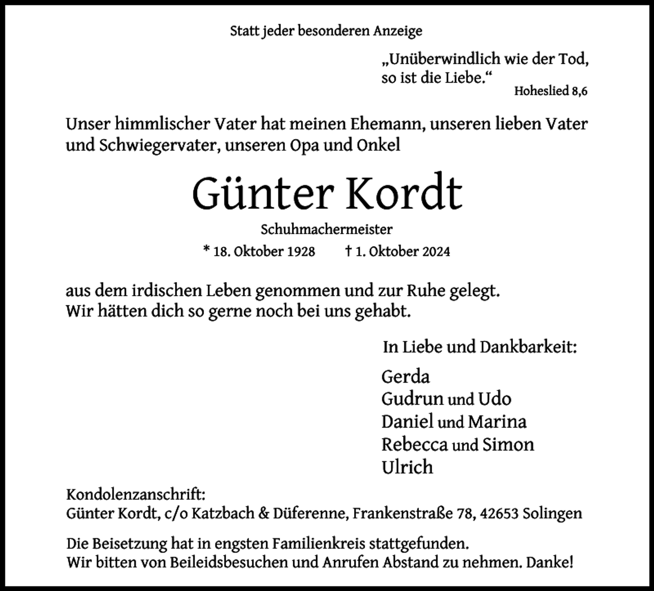 <p>Statt jeder besonderen Anzeige</p><p>„Unüberwindlich wie der Tod,<br />so ist die Liebe.“<br />Hoheslied 8,6</p><p>Unser himmlischer Vater hat meinen Ehemann, unseren lieben Vater<br />und Schwiegervater, unseren Opa und Onkel</p><p>Günter Kordt<br />Schuhmachermeister<br />* 18. Oktober 1928<br />† 1. Oktober 2024</p><p>aus dem irdischen Leben genommen und zur Ruhe gelegt.<br />Wir hätten dich so gerne noch bei uns gehabt.<br />In Liebe und Dankbarkeit:</p><p>Gerda<br />Gudrun und Udo<br />Daniel und Marina<br />Rebecca und Simon<br />Ulrich<br />Kondolenzanschrift:<br />Günter Kordt, c/o Katzbach &amp; Düferenne, Frankenstraße 78, 42653 Solingen<br />Die Beisetzung hat in engsten Familienkreis stattgefunden.<br />Wir bitten von Beileidsbesuchen und Anrufen Abstand zu nehmen. Danke!</p>