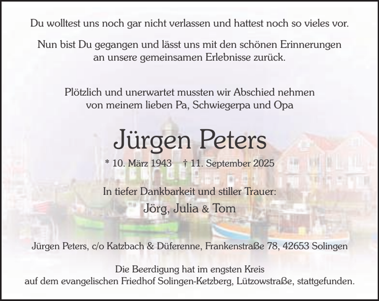 <p>Du wolltest uns noch gar nicht verlassen und hattest noch so vieles vor.<br />Nun bist Du gegangen und lässt uns mit den schönen Erinnerungen<br />an unsere gemeinsamen Erlebnisse zurück.<br />Plötzlich und unerwartet mussten wir Abschied nehmen<br />von meinem lieben Pa, Schwiegerpa und Opa</p><p>Jürgen Peters</p><p>* 10. März 1943</p><p>† 11. September 2025</p><p>In tiefer Dankbarkeit und stiller Trauer:</p><p>Jörg, Julia &amp; Tom<br />Jürgen Peters, c/o Katzbach &amp; Düferenne, Frankenstraße 78, 42653 Solingen<br />Die Beerdigung hat im engsten Kreis<br />auf dem evangelischen Friedhof Solingen-Ketzberg, Lützowstraße, stattgefunden.</p>