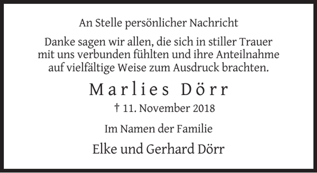 <p>An Stelle persönlicher Nachricht<br />Danke sagen wir allen, die sich in stiller Trauer<br />mit uns verbunden fühlten und ihre Anteilnahme<br />auf vielfältige Weise zum Ausdruck brachten.</p><p>Marlies Dörr<br />† 11. November 2018<br />Im Namen der Familie</p><p>Elke und Gerhard Dörr</p>