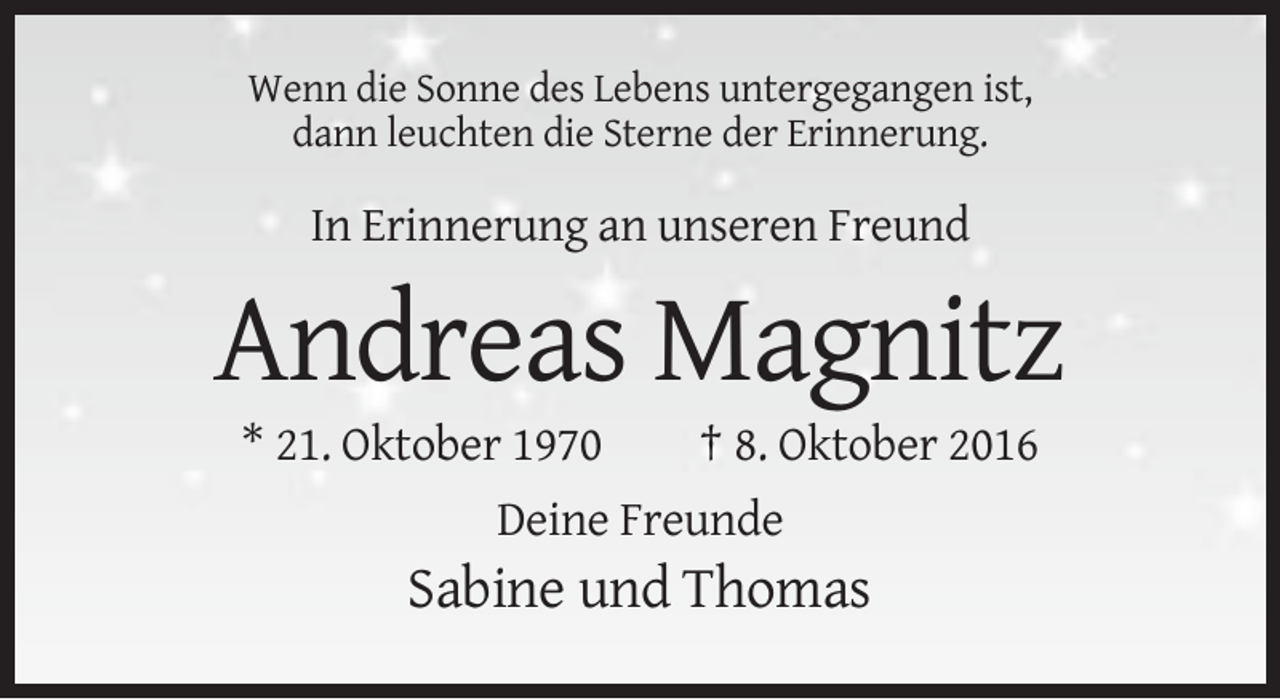 <p>Wenn die Sonne des Lebens untergegangen ist,<br />dann leuchten die Sterne der Erinnerung.</p><p>In Erinnerung an unseren Freund</p><p>Andreas Magnitz<br />* 21. Oktober 1970</p><p>† 8. Oktober 2016</p><p>Deine Freunde</p><p>Sabine und Thomas</p>