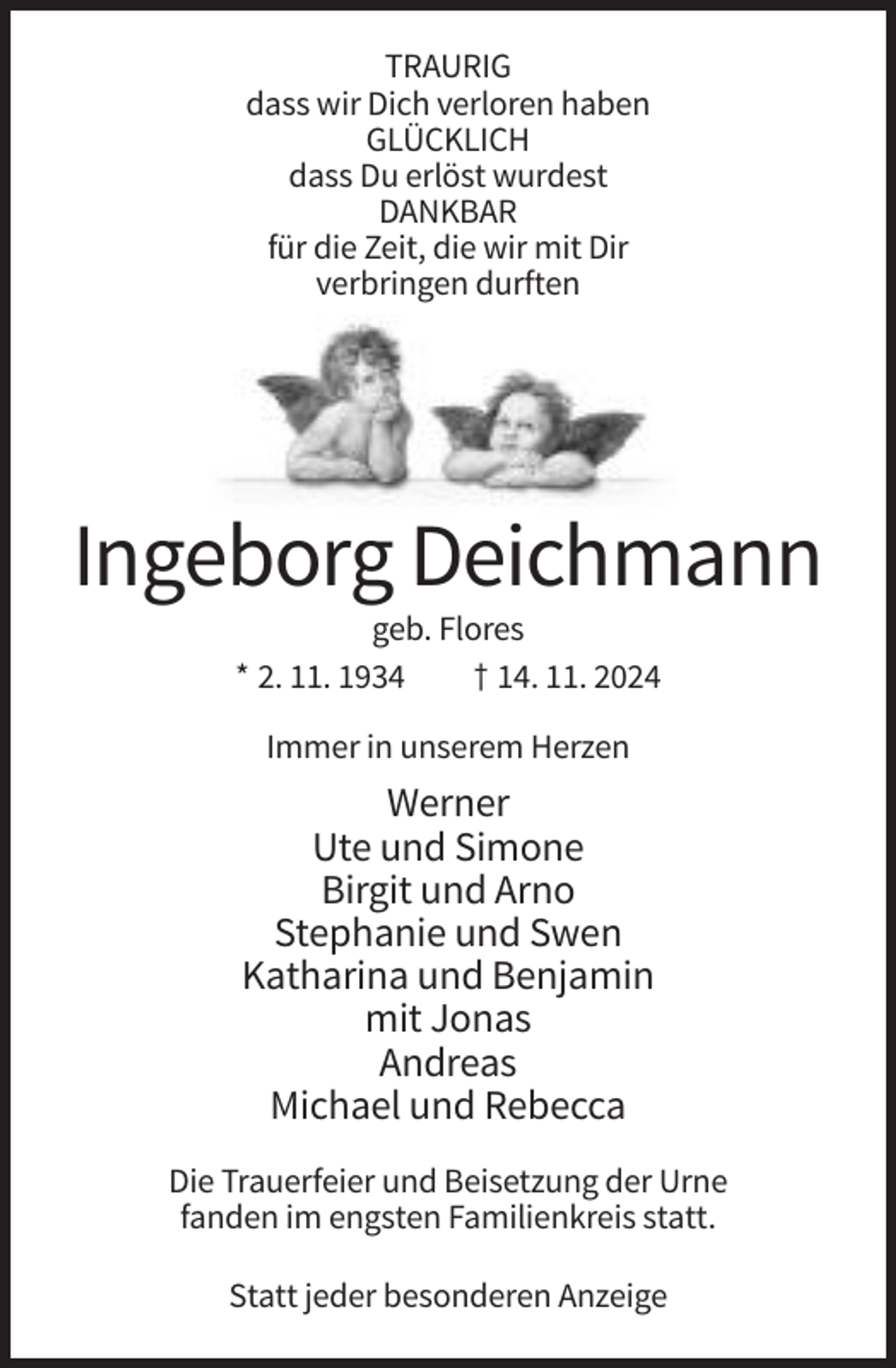 <p>TRAURIG<br />dass wir Dich verloren haben<br />GLÜCKLICH<br />dass Du erlöst wurdest<br />DANKBAR<br />für die Zeit, die wir mit Dir<br />verbringen durften</p><p>Ingeborg Deichmann<br />geb. Flores<br />* 2. 11. 1934<br />† 14. 11. 2024<br />Immer in unserem Herzen</p><p>Werner<br />Ute und Simone<br />Birgit und Arno<br />Stephanie und Swen<br />Katharina und Benjamin<br />mit Jonas<br />Andreas<br />Michael und Rebecca<br />Die Trauerfeier und Beisetzung der Urne<br />fanden im engsten Familienkreis statt.<br />Statt jeder besonderen Anzeige</p>