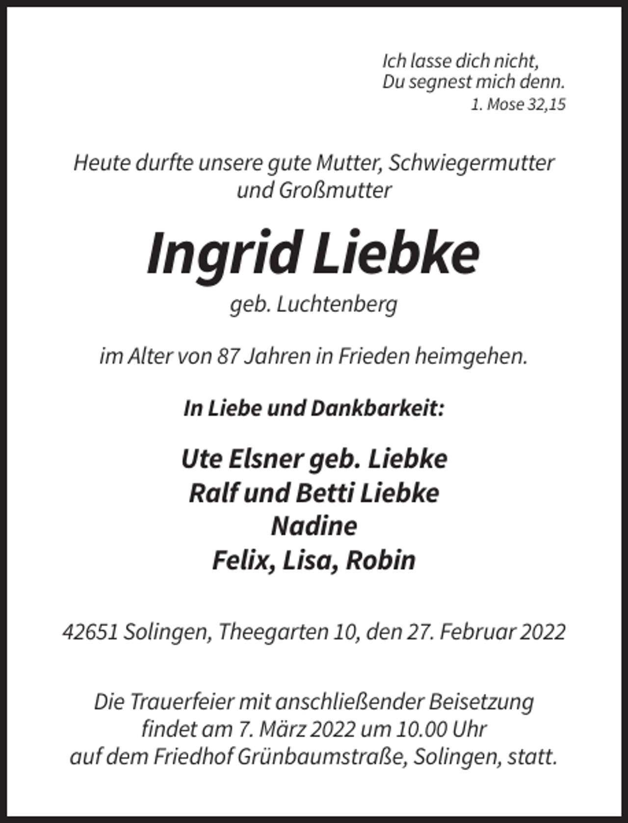 <p>Ich lasse dich nicht,<br />Du segnest mich denn.<br />1. Mose 32,15</p><p>Heute durfte unsere gute Mutter, Schwiegermutter<br />und Großmutter</p><p>Ingrid Liebke<br />geb. Luchtenberg<br />im Alter von 87 Jahren in Frieden heimgehen.<br />In Liebe und Dankbarkeit:</p><p>Ute Elsner geb. Liebke<br />Ralf und Betti Liebke<br />Nadine<br />Felix, Lisa, Robin<br />42651 Solingen, Theegarten 10, den 27. Februar 2022<br />Die Trauerfeier mit anschließender Beisetzung<br />findet am 7. März 2022 um 10.00 Uhr<br />auf dem Friedhof Grünbaumstraße, Solingen, statt.</p>