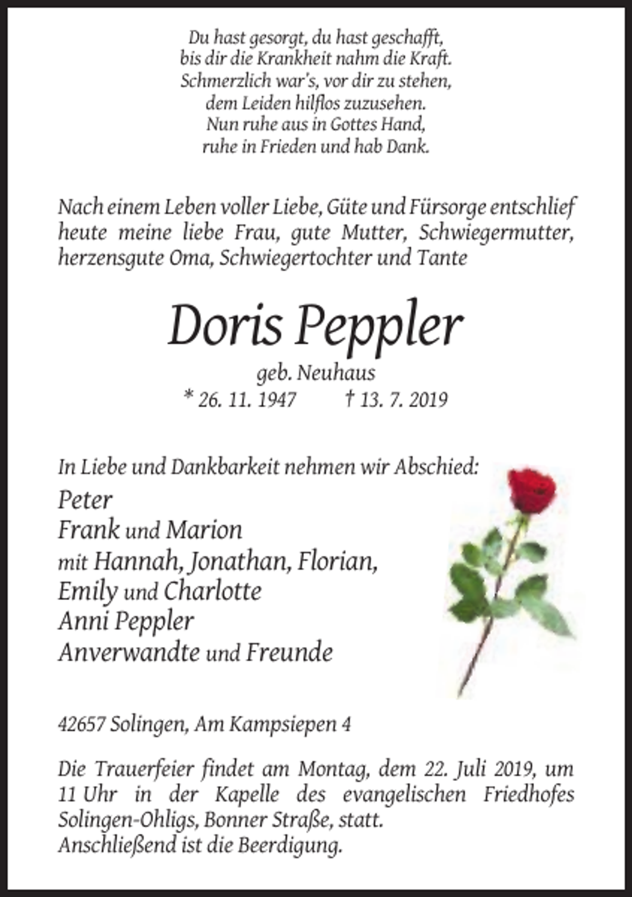 <p>Du hast gesorgt, du hast geschafft,<br />bis dir die Krankheit nahm die Kraft.<br />Schmerzlich war’s, vor dir zu stehen,<br />dem Leiden hilflos zuzusehen.<br />Nun ruhe aus in Gottes Hand,<br />ruhe in Frieden und hab Dank.</p><p>Nach einem Leben voller Liebe, Güte und Fürsorge entschlief<br />heute meine liebe Frau, gute Mutter, Schwiegermutter,<br />herzensgute Oma, Schwiegertochter und Tante</p><p>Doris Peppler<br />geb. Neuhaus<br />* 26. 11. 1947<br />† 13. 7. 2019</p><p>In Liebe und Dankbarkeit nehmen wir Abschied:</p><p>Peter<br />Frank und Marion<br />mit Hannah, Jonathan, Florian,<br />Emily und Charlotte<br />Anni Peppler<br />Anverwandte und Freunde<br />42657 Solingen, Am Kampsiepen 4<br />Die Trauerfeier findet am Montag, dem 22. Juli 2019, um<br />11 Uhr in der Kapelle des evangelischen Friedhofes<br />Solingen-Ohligs, Bonner Straße, statt.<br />Anschließend ist die Beerdigung.</p>