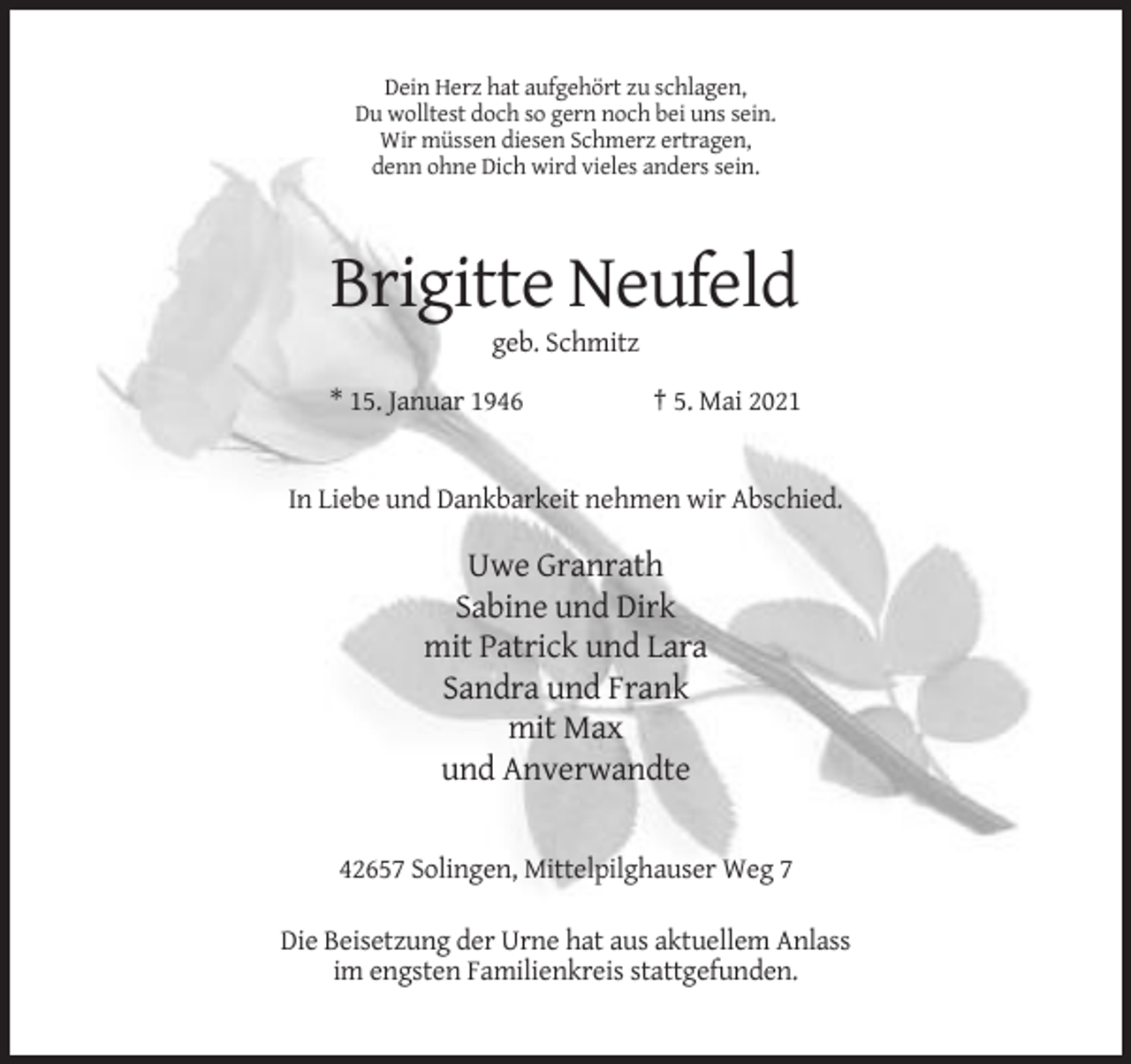 <p>Dein Herz hat aufgehört zu schlagen,<br />Du wolltest doch so gern noch bei uns sein.<br />Wir müssen diesen Schmerz ertragen,<br />denn ohne Dich wird vieles anders sein.</p><p>Brigitte Neufeld<br />geb. Schmitz<br />* 15. Januar 1946</p><p>† 5. Mai 2021</p><p>In Liebe und Dankbarkeit nehmen wir Abschied.</p><p>Uwe Granrath<br />Sabine und Dirk<br />mit Patrick und Lara<br />Sandra und Frank<br />mit Max<br />und Anverwandte</p><p>42657 Solingen, Mittelpilghauser Weg 7<br />Die Beisetzung der Urne hat aus aktuellem Anlass<br />im engsten Familienkreis stattgefunden.</p>
