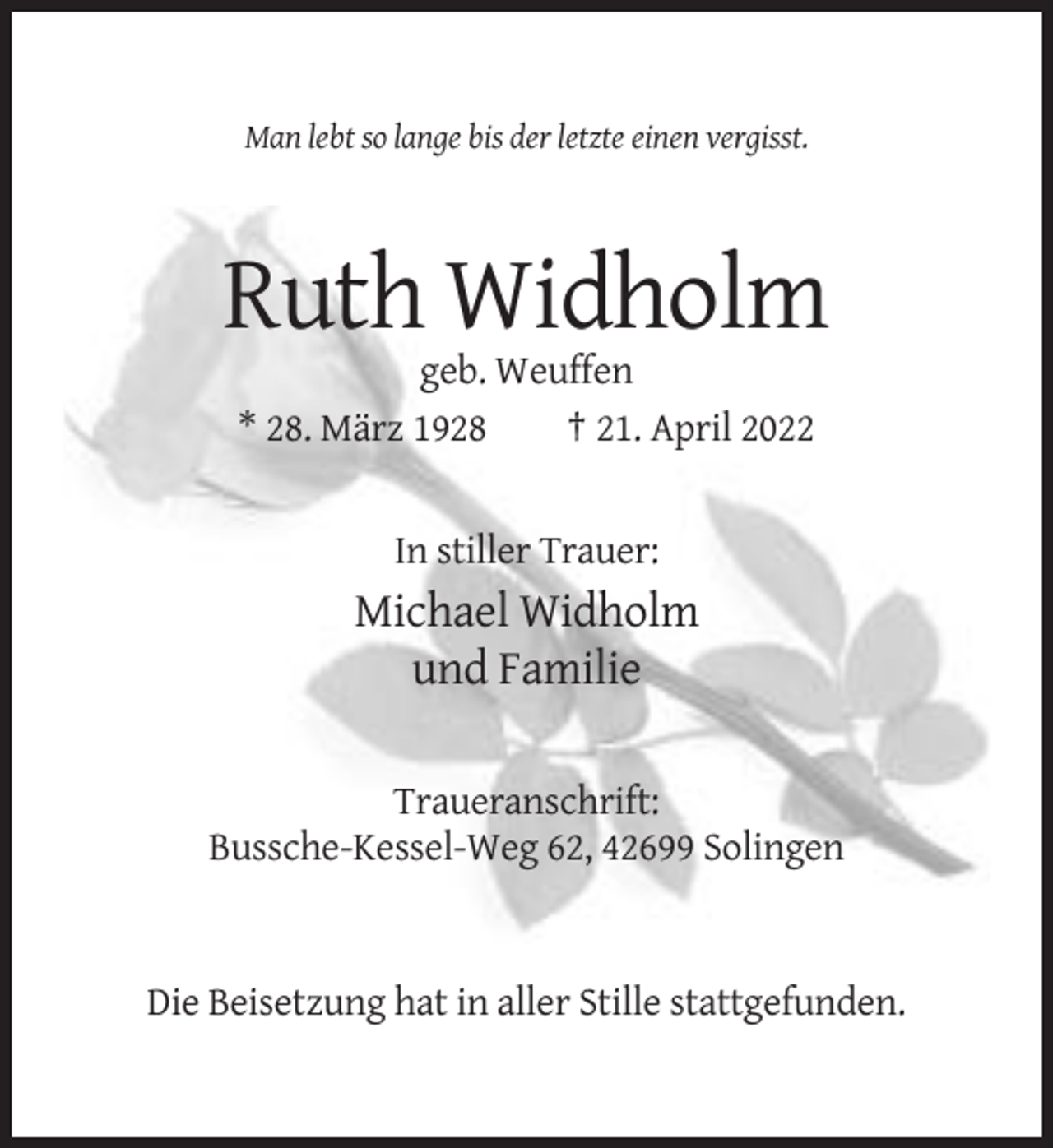<p>Man lebt so lange bis der letzte einen vergisst.</p><p>Ruth Widholm<br />geb. Weuffen<br />* 28. März 1928<br />† 21. April 2022</p><p>In stiller Trauer:</p><p>Michael Widholm<br />und Familie<br />Traueranschrift:<br />Bussche-Kessel-Weg 62, 42699 Solingen</p><p>Die Beisetzung hat in aller Stille stattgefunden.</p>