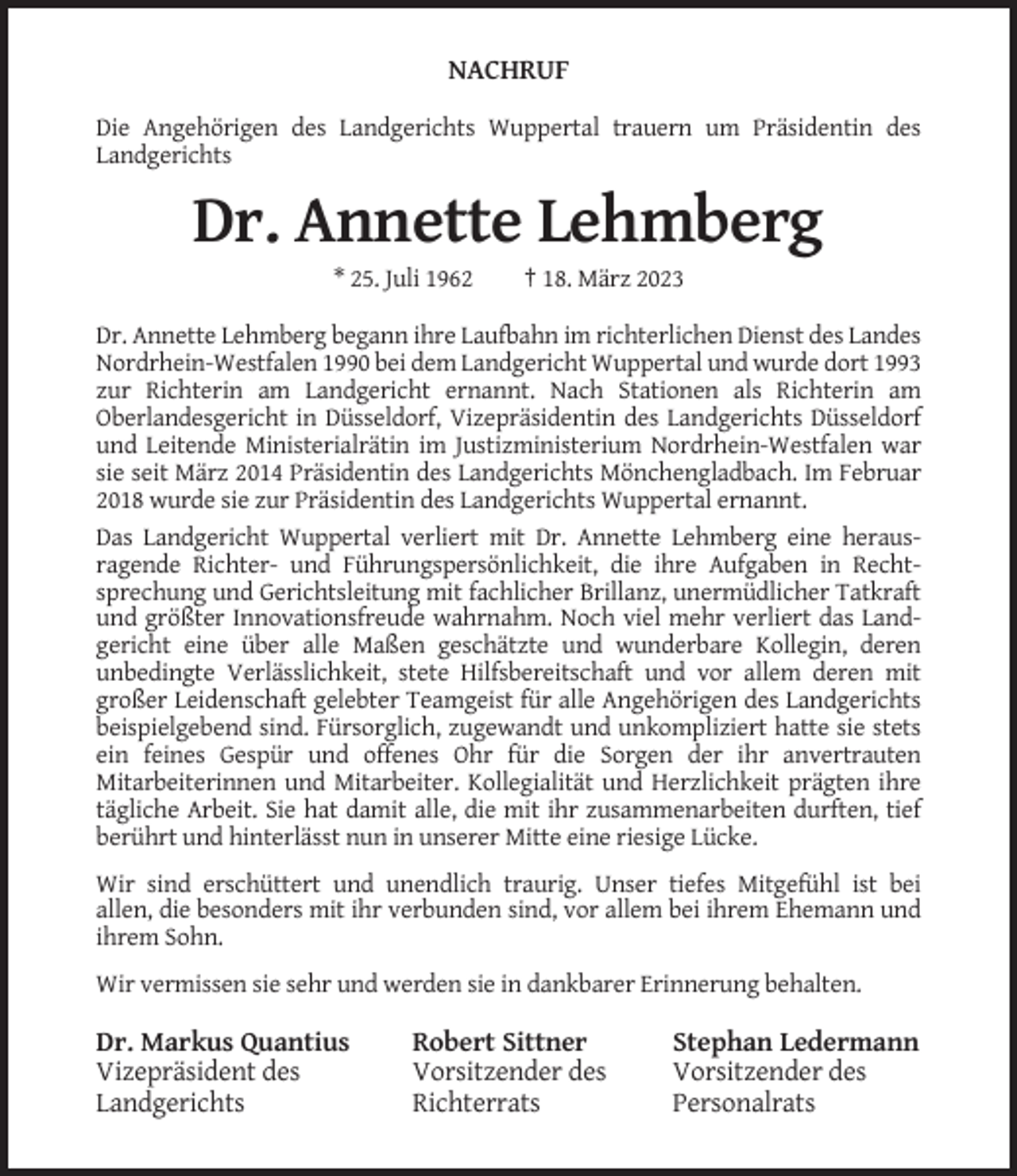 <p>NACHRUF<br />Die Angehörigen des Landgerichts Wuppertal trauern um Präsidentin des<br />Landgerichts</p><p>Dr. Annette Lehmberg<br />* 25. Juli 1962</p><p>† 18. März 2023</p><p>Dr. Annette Lehmberg begann ihre Laufbahn im richterlichen Dienst des Landes<br />Nordrhein-Westfalen 1990 bei dem Landgericht Wuppertal und wurde dort 1993<br />zur Richterin am Landgericht ernannt. Nach Stationen als Richterin am<br />Oberlandesgericht in Düsseldorf, Vizepräsidentin des Landgerichts Düsseldorf<br />und Leitende Ministerialrätin im Justizministerium Nordrhein-Westfalen war<br />sie seit März 2014 Präsidentin des Landgerichts Mönchengladbach. Im Februar<br />2018 wurde sie zur Präsidentin des Landgerichts Wuppertal ernannt.<br />Das Landgericht Wuppertal verliert mit Dr. Annette Lehmberg eine herausragende Richter- und Führungspersönlichkeit, die ihre Aufgaben in Rechtsprechung und Gerichtsleitung mit fachlicher Brillanz, unermüdlicher Tatkraft<br />und größter Innovationsfreude wahrnahm. Noch viel mehr verliert das Landgericht eine über alle Maßen geschätzte und wunderbare Kollegin, deren<br />unbedingte Verlässlichkeit, stete Hilfsbereitschaft und vor allem deren mit<br />großer Leidenschaft gelebter Teamgeist für alle Angehörigen des Landgerichts<br />beispielgebend sind. Fürsorglich, zugewandt und unkompliziert hatte sie stets<br />ein feines Gespür und offenes Ohr für die Sorgen der ihr anvertrauten<br />Mitarbeiterinnen und Mitarbeiter. Kollegialität und Herzlichkeit prägten ihre<br />tägliche Arbeit. Sie hat damit alle, die mit ihr zusammenarbeiten durften, tief<br />berührt und hinterlässt nun in unserer Mitte eine riesige Lücke.<br />Wir sind erschüttert und unendlich traurig. Unser tiefes Mitgefühl ist bei<br />allen, die besonders mit ihr verbunden sind, vor allem bei ihrem Ehemann und<br />ihrem Sohn.<br />Wir vermissen sie sehr und werden sie in dankbarer Erinnerung behalten.</p><p>Dr. Markus Quantius<br />Vizepräsident des<br />Landgerichts</p><p>Robert Sittner<br />Vorsitzender des<br />Richterrats</p><p>Stephan Ledermann<br />Vorsitzender des<br />Personalrats</p>