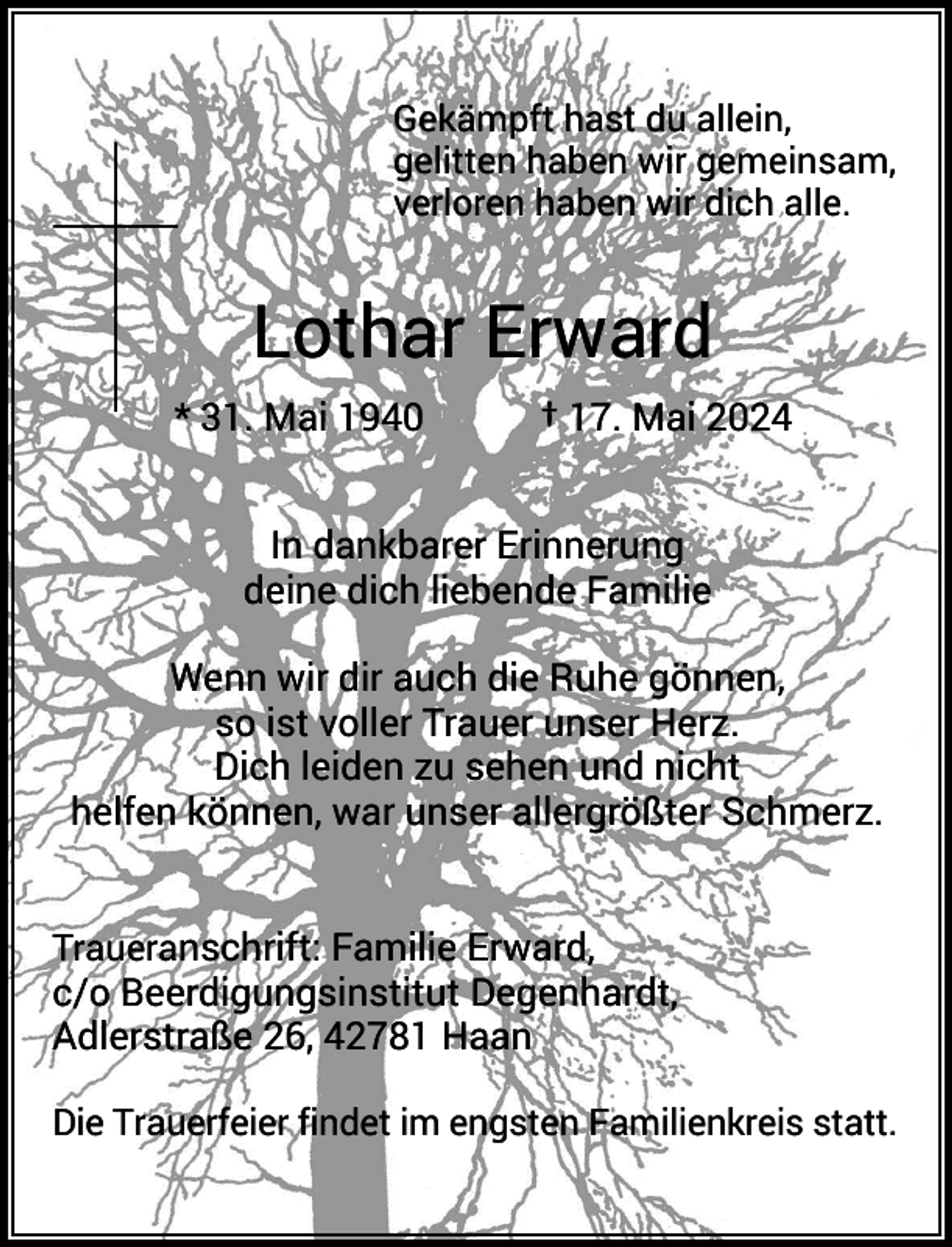 <p>Gekämpft hast du allein,<br />gelitten haben wir gemeinsam,<br />verloren haben wir dich alle.</p><p>Lothar Erward<br />* 31. Mai 1940</p><p>† 17. Mai 2024</p><p>In dankbarer Erinnerung<br />deine dich liebende Familie<br />Wenn wir dir auch die Ruhe gönnen,<br />so ist voller Trauer unser Herz.<br />Dich leiden zu sehen und nicht<br />helfen können, war unser allergrößter Schmerz.<br />Traueranschrift: Familie Erward,</p><p>c/o Beerdigungsinstitut Degenhardt,<br />Adlerstraße 26, 42781 Haan<br />Die Trauerfeier findet im engsten Familienkreis statt.</p>