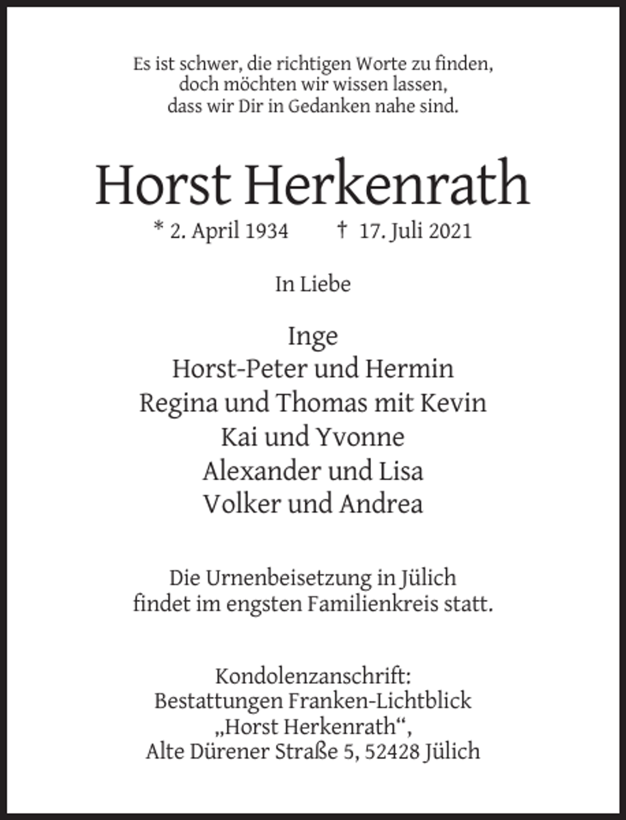 <p>Es ist schwer, die richtigen Worte zu finden,<br />doch möchten wir wissen lassen,<br />dass wir Dir in Gedanken nahe sind.</p><p>Horst Herkenrath<br />* 2. April 1934</p><p>† 17. Juli 2021</p><p>In Liebe</p><p>Inge<br />Horst-Peter und Hermin<br />Regina und Thomas mit Kevin<br />Kai und Yvonne<br />Alexander und Lisa<br />Volker und Andrea<br />Die Urnenbeisetzung in Jülich<br />findet im engsten Familienkreis statt.</p><p>Kondolenzanschrift:<br />Bestattungen Franken-Lichtblick<br />„Horst Herkenrath“,<br />Alte Dürener Straße 5, 52428 Jülich</p>