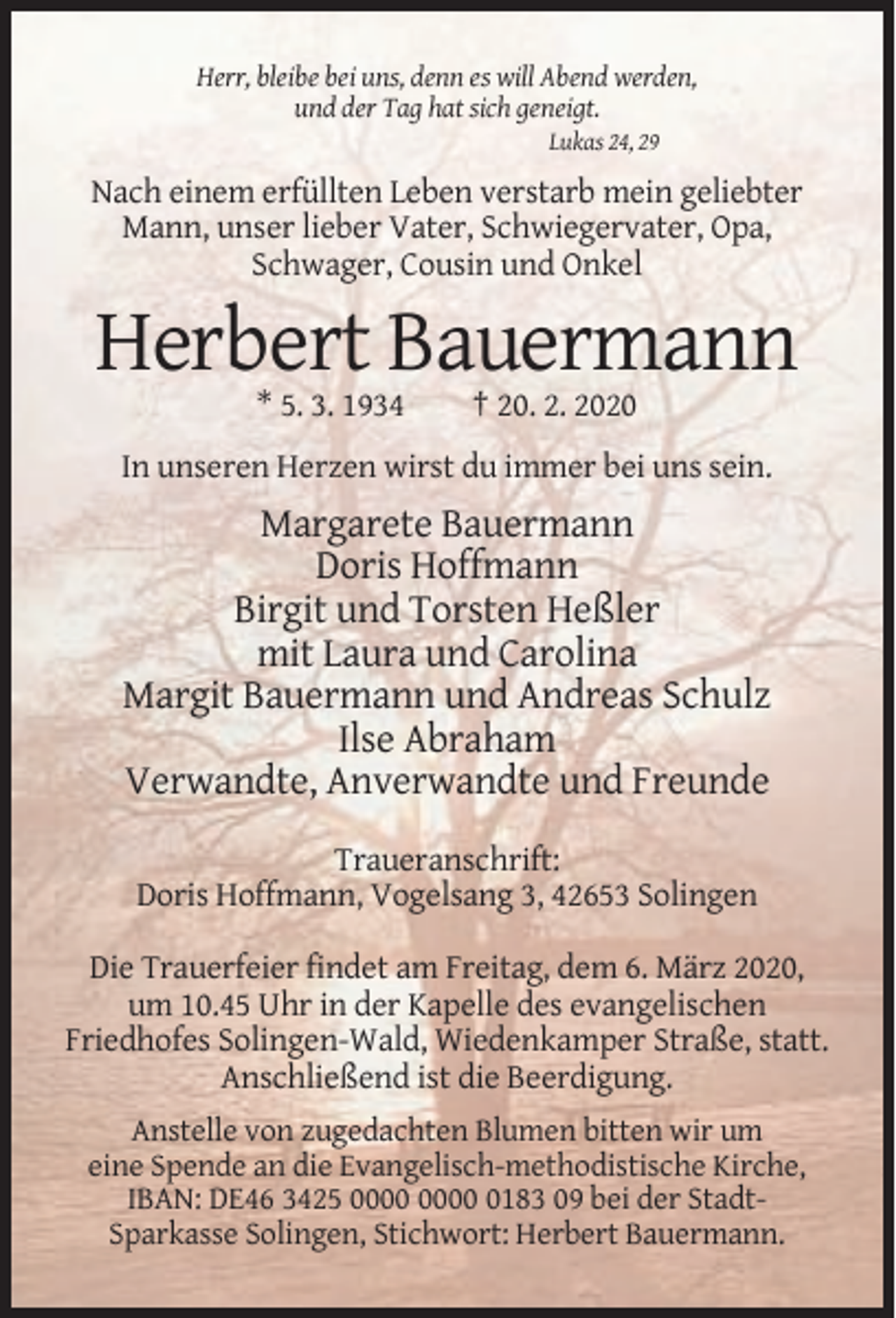 <p>Herr, bleibe bei uns, denn es will Abend werden,<br />und der Tag hat sich geneigt.<br />Lukas 24, 29</p><p>Nach einem erfüllten Leben verstarb mein geliebter<br />Mann, unser lieber Vater, Schwiegervater, Opa,<br />Schwager, Cousin und Onkel</p><p>Herbert Bauermann<br />* 5. 3. 1934</p><p>† 20. 2. 2020</p><p>In unseren Herzen wirst du immer bei uns sein.</p><p>Margarete Bauermann<br />Doris Hoffmann<br />Birgit und Torsten Heßler<br />mit Laura und Carolina<br />Margit Bauermann und Andreas Schulz<br />Ilse Abraham<br />Verwandte, Anverwandte und Freunde<br />Traueranschrift:<br />Doris Hoffmann, Vogelsang 3, 42653 Solingen<br />Die Trauerfeier findet am Freitag, dem 6. März 2020,<br />um 10.45 Uhr in der Kapelle des evangelischen<br />Friedhofes Solingen-Wald, Wiedenkamper Straße, statt.<br />Anschließend ist die Beerdigung.<br />Anstelle von zugedachten Blumen bitten wir um<br />eine Spende an die Evangelisch-methodistische Kirche,<br />IBAN: DE46 3425 0183 09 bei der StadtSparkasse Solingen, Stichwort: Herbert Bauermann.</p>