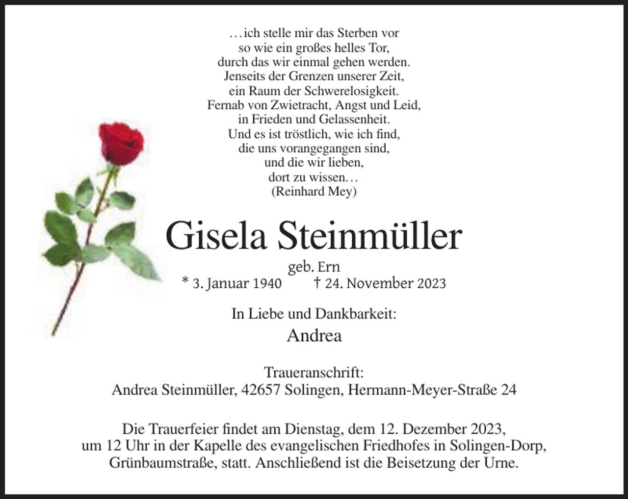<p>. . . ich stelle mir das Sterben vor<br />so wie ein großes helles Tor,<br />durch das wir einmal gehen werden.<br />Jenseits der Grenzen unserer Zeit,<br />ein Raum der Schwerelosigkeit.<br />Fernab von Zwietracht, Angst und Leid,<br />in Frieden und Gelassenheit.<br />Und es ist tröstlich, wie ich find,<br />die uns vorangegangen sind,<br />und die wir lieben,<br />dort zu wissen. . .<br />(Reinhard Mey)</p><p>Gisela Steinmüller<br />* 3. Januar 1940</p><p>geb. Ern<br />† 24. November 2023</p><p>In Liebe und Dankbarkeit:</p><p>Andrea<br />Traueranschrift:<br />Andrea Steinmüller, 42657 Solingen, Hermann-Meyer-Straße 24<br />Die Trauerfeier findet am Dienstag, dem 12. Dezember 2023,<br />um 12 Uhr in der Kapelle des evangelischen Friedhofes in Solingen-Dorp,<br />Grünbaumstraße, statt. Anschließend ist die Beisetzung der Urne.</p>