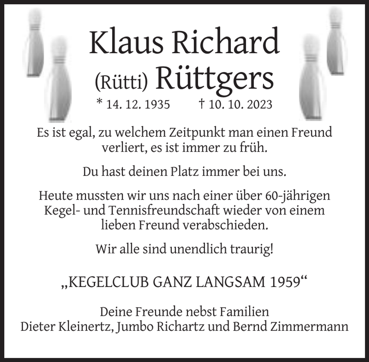 <p>Klaus Richard<br />(Rütti) Rüttgers<br />* 14. 12. 1935</p><p>† 10. 10. 2023</p><p>Es ist egal, zu welchem Zeitpunkt man einen Freund<br />verliert, es ist immer zu früh.<br />Du hast deinen Platz immer bei uns.<br />Heute mussten wir uns nach einer über 60-jährigen<br />Kegel- und Tennisfreundschaft wieder von einem<br />lieben Freund verabschieden.<br />Wir alle sind unendlich traurig!</p><p>„KEGELCLUB GANZ LANGSAM 1959“<br />Deine Freunde nebst Familien<br />Dieter Kleinertz, Jumbo Richartz und Bernd Zimmermann</p>