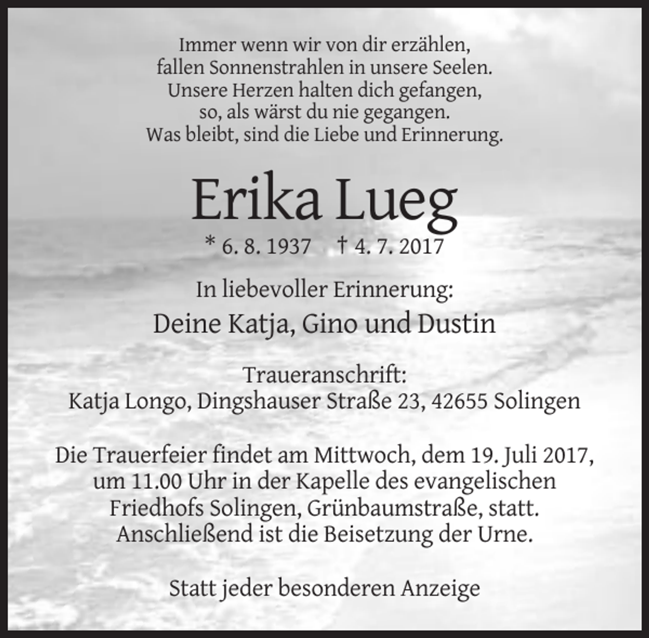 <p>Immer wenn wir von dir erzählen,<br />fallen Sonnenstrahlen in unsere Seelen.<br />Unsere Herzen halten dich gefangen,<br />so, als wärst du nie gegangen.<br />Was bleibt, sind die Liebe und Erinnerung.</p><p>Erika Lueg<br />* 6. 8. 1937 † 4. 7. 2017<br />In liebevoller Erinnerung:</p><p>Deine Katja, Gino und Dustin<br />Traueranschrift:<br />Katja Longo, Dingshauser Straße 23, 42655 Solingen<br />Die Trauerfeier findet am Mittwoch, dem 19. Juli 2017,<br />um 11.00 Uhr in der Kapelle des evangelischen<br />Friedhofs Solingen, Grünbaumstraße, statt.<br />Anschließend ist die Beisetzung der Urne.<br />Statt jeder besonderen Anzeige</p>