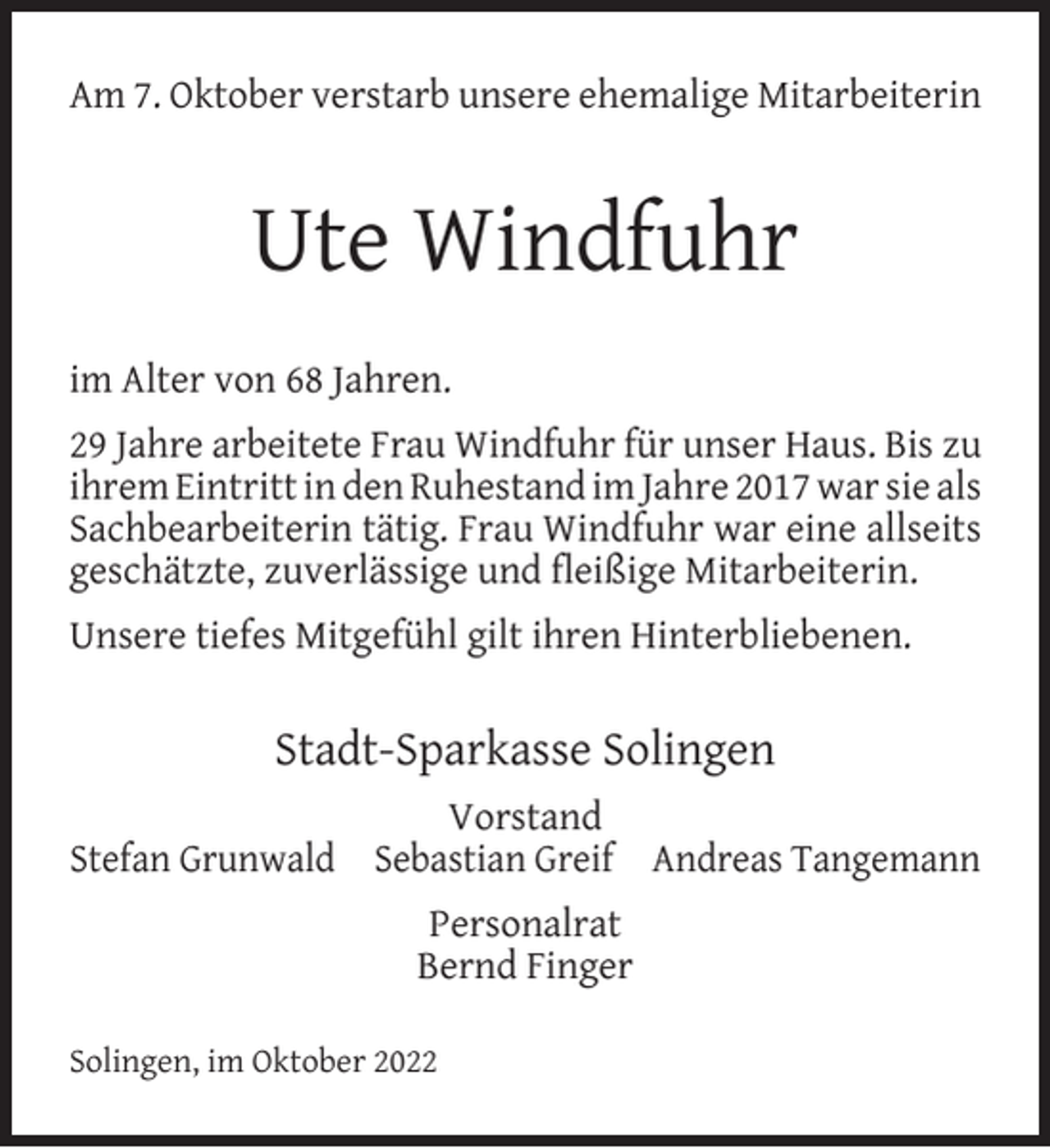 <p>Am 7. Oktober verstarb unsere ehemalige Mitarbeiterin</p><p>Ute Windfuhr<br />im Alter von 68 Jahren.<br />29 Jahre arbeitete Frau Windfuhr für unser Haus. Bis zu<br />ihrem Eintritt in den Ruhestand im Jahre 2017 war sie als<br />Sachbearbeiterin tätig. Frau Windfuhr war eine allseits<br />geschätzte, zuverlässige und ﬂeißige Mitarbeiterin.<br />Unsere tiefes Mitgefühl gilt ihren Hinterbliebenen.</p><p>Stadt-Sparkasse Solingen<br />Vorstand<br />Stefan Grunwald Sebastian Greif Andreas Tangemann<br />Personalrat<br />Bernd Finger<br />Solingen, im Oktober 2022</p>