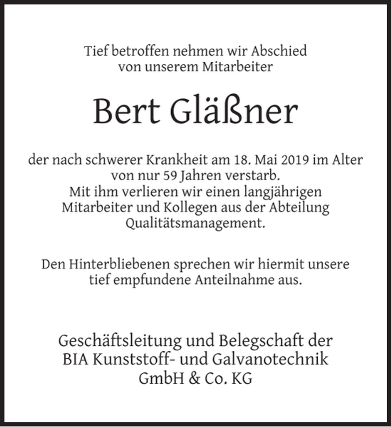 <p>Tief betroffen nehmen wir Abschied<br />von unserem Mitarbeiter</p><p>Bert Gläßner<br />der nach schwerer Krankheit am 18. Mai 2019 im Alter<br />von nur 59 Jahren verstarb.<br />Mit ihm verlieren wir einen langjährigen<br />Mitarbeiter und Kollegen aus der Abteilung<br />Qualitätsmanagement.<br />Den Hinterbliebenen sprechen wir hiermit unsere<br />tief empfundene Anteilnahme aus.</p><p>Geschäftsleitung und Belegschaft der<br />BIA Kunststoff- und Galvanotechnik<br />GmbH &amp; Co. KG</p>