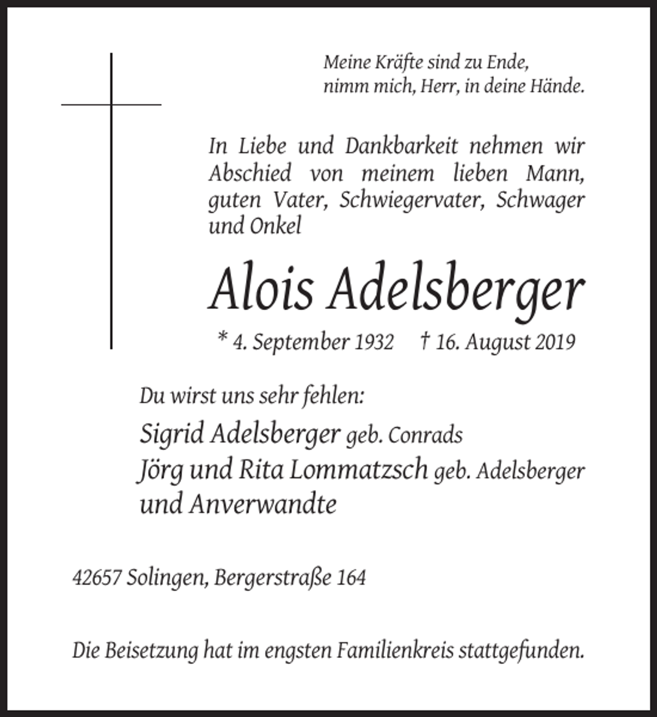 <p>Meine Kräfte sind zu Ende,<br />nimm mich, Herr, in deine Hände.</p><p>In Liebe und Dankbarkeit nehmen wir<br />Abschied von meinem lieben Mann,<br />guten Vater, Schwiegervater, Schwager<br />und Onkel</p><p>Alois Adelsberger<br />* 4. September 1932 † 16. August 2019<br />Du wirst uns sehr fehlen:</p><p>Sigrid Adelsberger geb. Conrads<br />Jörg und Rita Lommatzsch geb. Adelsberger<br />und Anverwandte<br />42657 Solingen, Bergerstraße 164</p><p>Die Beisetzung hat im engsten Familienkreis stattgefunden.</p>