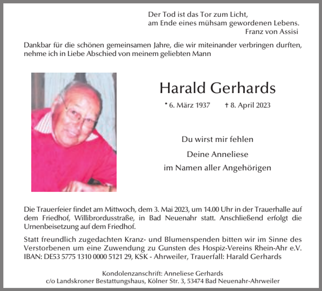 <p>Der Tod ist das Tor zum Licht,<br />am Ende eines mühsam gewordenen Lebens.<br />Franz von Assisi<br />Dankbar für die schönen gemeinsamen Jahre, die wir miteinander verbringen durften,<br />nehme ich in Liebe Abschied von meinem geliebten Mann</p><p>Harald Gerhards<br />* 6. März 1937</p><p>g 8. April 2023</p><p>Du wirst mir fehlen<br />Deine Anneliese<br />im Namen aller Angehörigen</p><p>Die Trauerfeier findet am Mittwoch, dem 3. Mai 2023, um 14.00 Uhr in der Trauerhalle auf<br />dem Friedhof, Willibrordusstraße, in Bad Neuenahr statt. Anschließend erfolgt die<br />Urnenbeisetzung auf dem Friedhof.<br />Statt freundlich zugedachten Kranz- und Blumenspenden bitten wir im Sinne des<br />Verstorbenen um eine Zuwendung zu Gunsten des Hospiz-Vereins Rhein-Ahr e.V.<br />IBAN: DE53 5775 131000 5121 29, KSK - Ahrweiler, Trauerfall: Harald Gerhards<br />Kondolenzanschrift: Anneliese Gerhards<br />c/o Landskroner Bestattungshaus, Kölner Str. 3, 53474 Bad Neuenahr-Ahrweiler</p>