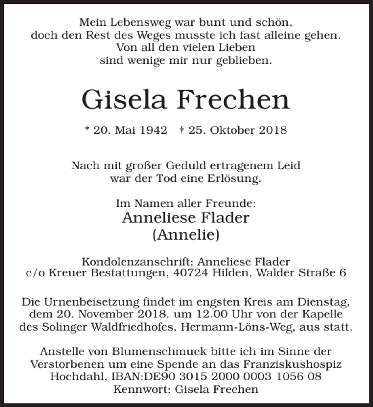 <p>Mein Lebensweg war bunt und schön,<br />doch den Rest des Weges musste ich fast alleine gehen.<br />Von all den vielen Lieben<br />sind wenige mir nur geblieben.</p><p>Gisela Frechen<br />* 20. Mai 1942 † 25. Oktober 2018<br />Nach mit großer Geduld ertragenem Leid<br />war der Tod eine Erlösung.<br />Im Namen aller Freunde:</p><p>Anneliese Flader<br />(Annelie)</p><p>Kondolenzanschrift: Anneliese Flader<br />c/o Kreuer Bestattungen, 40724 Hilden, Walder Straße 6<br />Die Urnenbeisetzung findet im engsten Kreis am Dienstag,<br />dem 20. November 2018, um 12.00 Uhr von der Kapelle<br />des Solinger Waldfriedhofes, Hermann-Löns-Weg, aus statt.<br />Anstelle von Blumenschmuck bitte ich im Sinne der<br />Verstorbenen um eine Spende an das Franziskushospiz<br />Hochdahl, IBAN:DE90 3015 23 1056 08<br />Kennwort: Gisela Frechen</p>