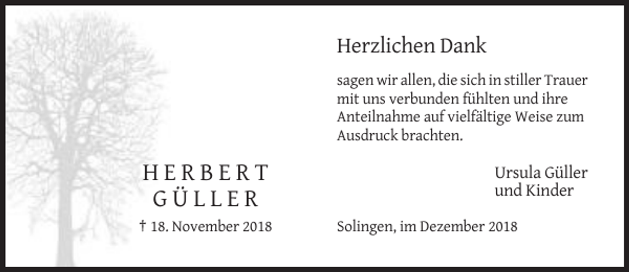 <p>Herzlichen Dank<br />sagen wir allen, die sich in stiller Trauer<br />mit uns verbunden fühlten und ihre<br />Anteilnahme auf vielfältige Weise zum<br />Ausdruck brachten.</p><p>HERBERT<br />GÜLLER<br />† 18. November 2018</p><p>Ursula Güller<br />und Kinder<br />Solingen, im Dezember 2018</p>