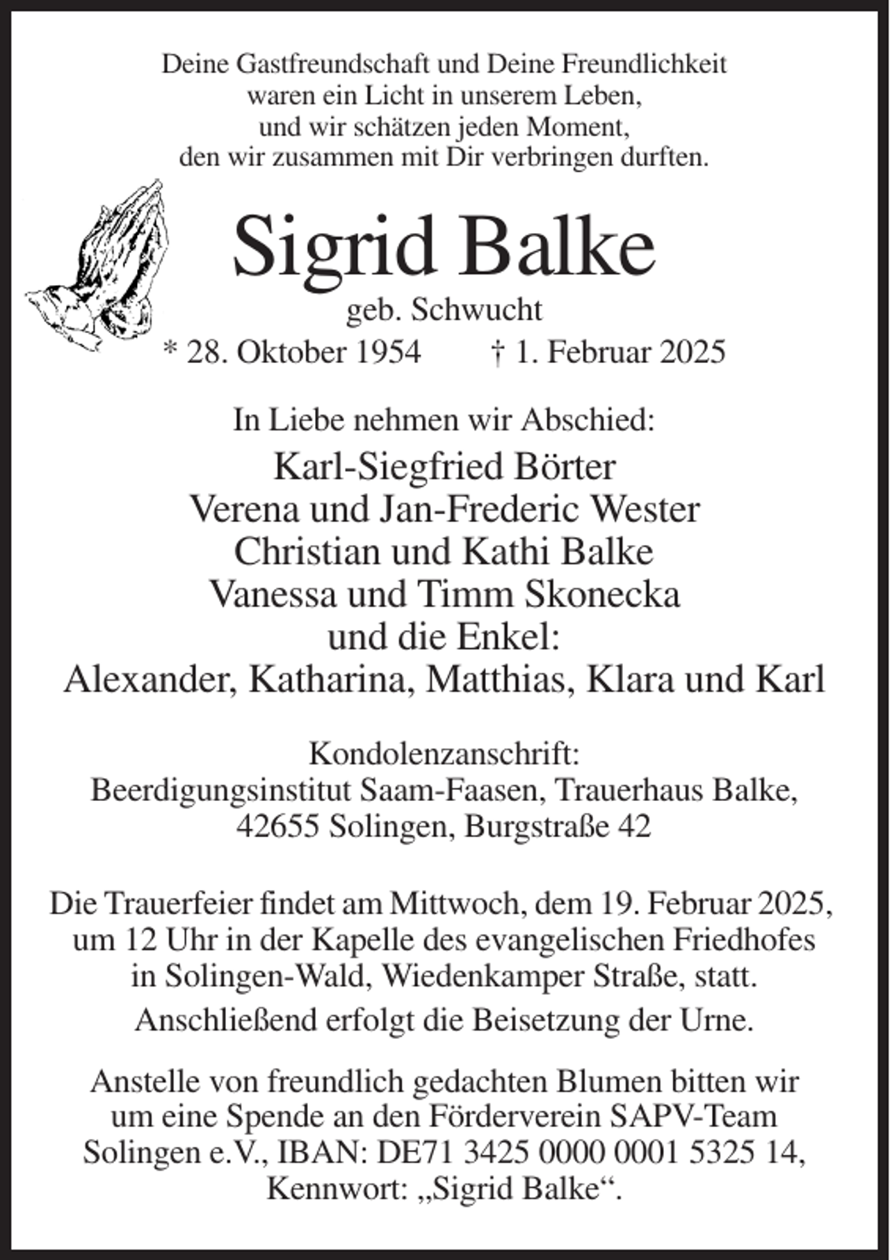 <p>Deine Gastfreundschaft und Deine Freundlichkeit<br />waren ein Licht in unserem Leben,<br />und wir schätzen jeden Moment,<br />den wir zusammen mit Dir verbringen durften.</p><p>Sigrid Balke<br />geb. Schwucht<br />* 28. Oktober 1954<br />† 1. Februar 2025<br />In Liebe nehmen wir Abschied:</p><p>Karl-Siegfried Börter<br />Verena und Jan-Frederic Wester<br />Christian und Kathi Balke<br />Vanessa und Timm Skonecka<br />und die Enkel:<br />Alexander, Katharina, Matthias, Klara und Karl<br />Kondolenzanschrift:<br />Beerdigungsinstitut Saam-Faasen, Trauerhaus Balke,<br />42655 Solingen, Burgstraße 42<br />Die Trauerfeier findet am Mittwoch, dem 19. Februar 2025,<br />um 12 Uhr in der Kapelle des evangelischen Friedhofes<br />in Solingen-Wald, Wiedenkamper Straße, statt.<br />Anschließend erfolgt die Beisetzung der Urne.<br />Anstelle von freundlich gedachten Blumen bitten wir<br />um eine Spende an den Förderverein SAPV-Team<br />Solingen e.V., IBAN: DE71 3425 01 5325 14,<br />Kennwort: „Sigrid Balke“.</p>
