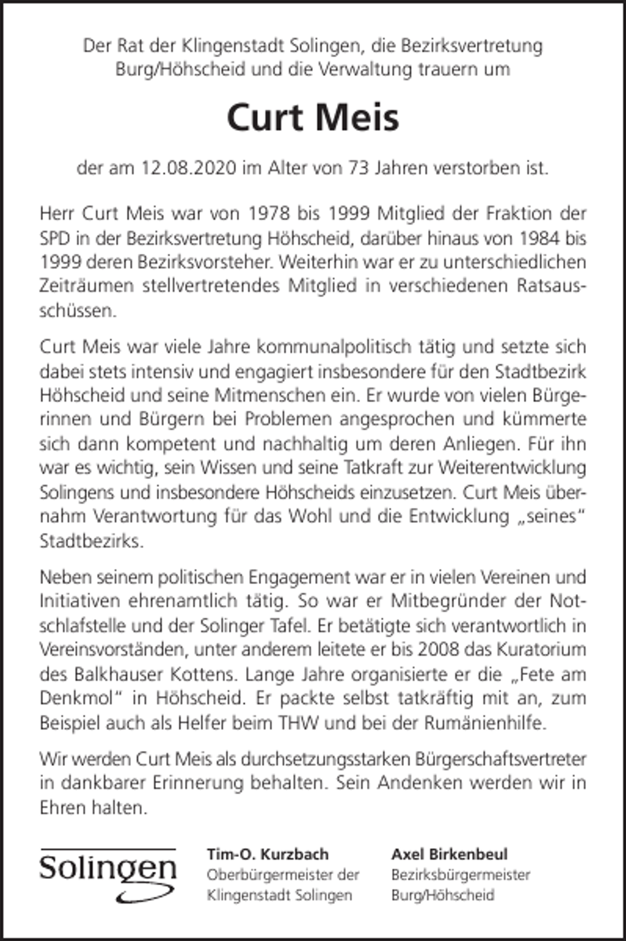 <p>Der Rat der Klingenstadt Solingen, die Bezirksvertretung<br />Burg/Höhscheid und die Verwaltung trauern um</p><p>Curt Meis<br />der am 12.08.2020 im Alter von 73 Jahren verstorben ist.<br />Herr Curt Meis war von 1978 bis 1999 Mitglied der Fraktion der<br />SPD in der Bezirksvertretung Höhscheid, darüber hinaus von 1984 bis<br />1999 deren Bezirksvorsteher. Weiterhin war er zu unterschiedlichen<br />Zeiträumen stellvertretendes Mitglied in verschiedenen Ratsausschüssen.<br />Curt Meis war viele Jahre kommunalpolitisch tätig und setzte sich<br />dabei stets intensiv und engagiert insbesondere für den Stadtbezirk<br />Höhscheid und seine Mitmenschen ein. Er wurde von vielen Bürgerinnen und Bürgern bei Problemen angesprochen und kümmerte<br />sich dann kompetent und nachhaltig um deren Anliegen. Für ihn<br />war es wichtig, sein Wissen und seine Tatkraft zur Weiterentwicklung<br />Solingens und insbesondere Höhscheids einzusetzen. Curt Meis übernahm Verantwortung für das Wohl und die Entwicklung „seines“<br />Stadtbezirks.<br />Neben seinem politischen Engagement war er in vielen Vereinen und<br />Initiativen ehrenamtlich tätig. So war er Mitbegründer der Notschlafstelle und der Solinger Tafel. Er betätigte sich verantwortlich in<br />Vereinsvorständen, unter anderem leitete er bis 2008 das Kuratorium<br />des Balkhauser Kottens. Lange Jahre organisierte er die „Fete am<br />Denkmol“ in Höhscheid. Er packte selbst tatkräftig mit an, zum<br />Beispiel auch als Helfer beim THW und bei der Rumänienhilfe.<br />Wir werden Curt Meis als durchsetzungsstarken Bürgerschaftsvertreter<br />in dankbarer Erinnerung behalten. Sein Andenken werden wir in<br />Ehren halten.<br />Tim-O. Kurzbach<br />Oberbürgermeister der<br />Klingenstadt Solingen</p><p>Axel Birkenbeul<br />Bezirksbürgermeister<br />Burg/Höhscheid</p>