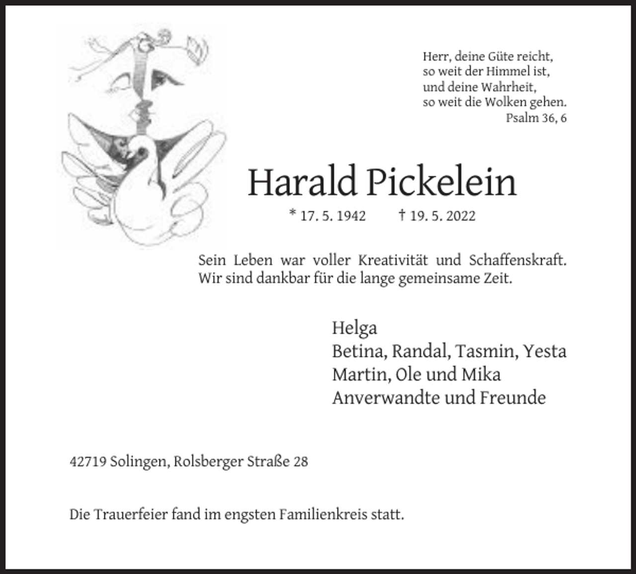 <p>Herr, deine Güte reicht,<br />so weit der Himmel ist,<br />und deine Wahrheit,<br />so weit die Wolken gehen.<br />Psalm 36, 6</p><p>Harald Pickelein<br />* 17. 5. 1942</p><p>† 19. 5. 2022</p><p>Sein Leben war voller Kreativität und Schaffenskraft.<br />Wir sind dankbar für die lange gemeinsame Zeit.</p><p>Helga<br />Betina, Randal, Tasmin, Yesta<br />Martin, Ole und Mika<br />Anverwandte und Freunde</p><p>42719 Solingen, Rolsberger Straße 28</p><p>Die Trauerfeier fand im engsten Familienkreis statt.</p>