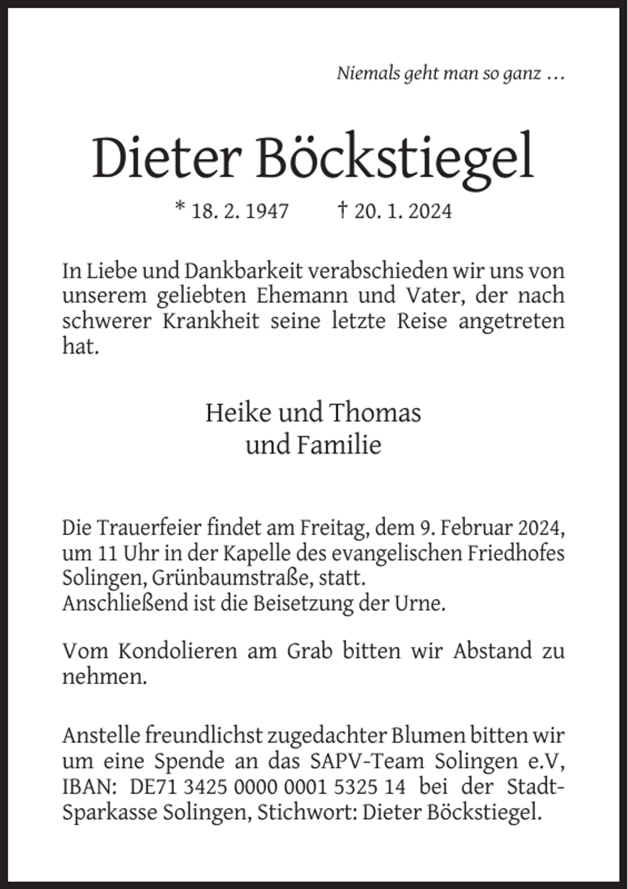 <p>Niemals geht man so ganz . . .</p><p>Dieter Böckstiegel<br />* 18. 2. 1947</p><p>† 20. 1. 2024</p><p>In Liebe und Dankbarkeit verabschieden wir uns von<br />unserem geliebten Ehemann und Vater, der nach<br />schwerer Krankheit seine letzte Reise angetreten<br />hat.</p><p>Heike und Thomas<br />und Familie<br />Die Trauerfeier findet am Freitag, dem 9. Februar 2024,<br />um 11 Uhr in der Kapelle des evangelischen Friedhofes<br />Solingen, Grünbaumstraße, statt.<br />Anschließend ist die Beisetzung der Urne.<br />Vom Kondolieren am Grab bitten wir Abstand zu<br />nehmen.<br />Anstelle freundlichst zugedachter Blumen bitten wir<br />um eine Spende an das SAPV-Team Solingen e.V,<br />IBAN: DE71 3425 01 5325 14 bei der StadtSparkasse Solingen, Stichwort: Dieter Böckstiegel.</p>