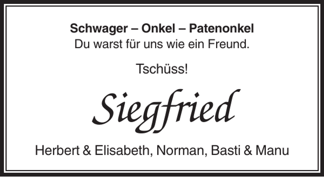 <p>Schwager – Onkel – Patenonkel<br />Du warst für uns wie ein Freund.</p><p>Tschüss!</p><p>Siegfried<br />Herbert &amp; Elisabeth, Norman, Basti &amp; Manu</p>