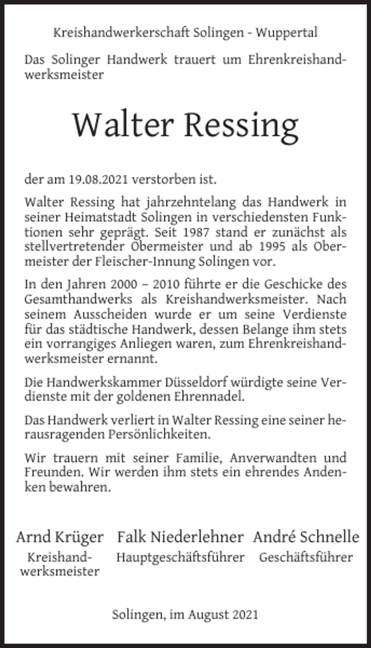 <p>Kreishandwerkerschaft Solingen - Wuppertal<br />Das Solinger Handwerk trauert um Ehrenkreishandwerksmeister</p><p>Walter Ressing<br />der am 19.08.2021 verstorben ist.<br />Walter Ressing hat jahrzehntelang das Handwerk in<br />seiner Heimatstadt Solingen in verschiedensten Funktionen sehr geprägt. Seit 1987 stand er zunächst als<br />stellvertretender Obermeister und ab 1995 als Obermeister der Fleischer-Innung Solingen vor.<br />In den Jahren 2000 – 2010 führte er die Geschicke des<br />Gesamthandwerks als Kreishandwerksmeister. Nach<br />seinem Ausscheiden wurde er um seine Verdienste<br />für das städtische Handwerk, dessen Belange ihm stets<br />ein vorrangiges Anliegen waren, zum Ehrenkreishandwerksmeister ernannt.<br />Die Handwerkskammer Düsseldorf würdigte seine Verdienste mit der goldenen Ehrennadel.<br />Das Handwerk verliert in Walter Ressing eine seiner herausragenden Persönlichkeiten.<br />Wir trauern mit seiner Familie, Anverwandten und<br />Freunden. Wir werden ihm stets ein ehrendes Andenken bewahren.</p><p>Arnd Krüger Falk Niederlehner André Schnelle<br />Kreishandwerksmeister</p><p>Hauptgeschäftsführer</p><p>Solingen, im August 2021</p><p>Geschäftsführer</p>
