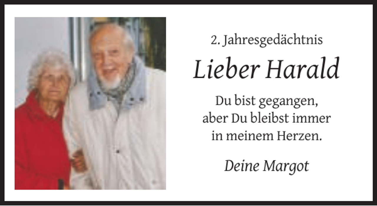 <p>2. Jahresgedächtnis</p><p>Lieber Harald<br />Du bist gegangen,<br />aber Du bleibst immer<br />in meinem Herzen.</p><p>Deine Margot</p>