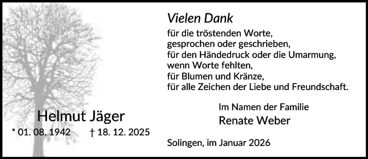 <p>Vielen Dank<br />für die tröstenden Worte,<br />gesprochen oder geschrieben,<br />für den Händedruck oder die Umarmung,<br />wenn Worte fehlten,<br />für Blumen und Kränze,<br />für alle Zeichen der Liebe und Freundschaft.</p><p>Helmut Jäger<br />* 01. 08. 1942</p><p>Im Namen der Familie</p><p>Renate Weber</p><p>† 18. 12. 2025<br />Solingen, im Januar 2026</p>