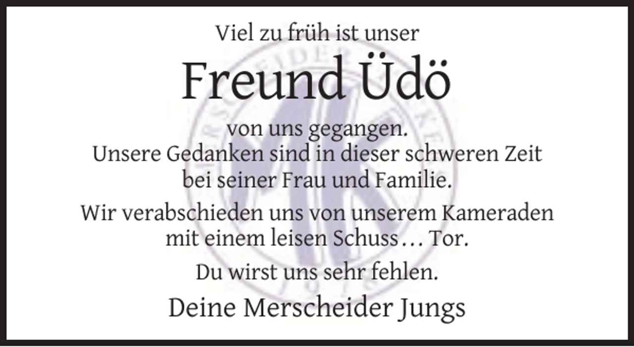 <p>Viel zu früh ist unser</p><p>Freund Üdö<br />von uns gegangen.<br />Unsere Gedanken sind in dieser schweren Zeit<br />bei seiner Frau und Familie.<br />Wir verabschieden uns von unserem Kameraden<br />mit einem leisen Schuss . . . Tor.<br />Du wirst uns sehr fehlen.</p><p>Deine Merscheider Jungs</p>
