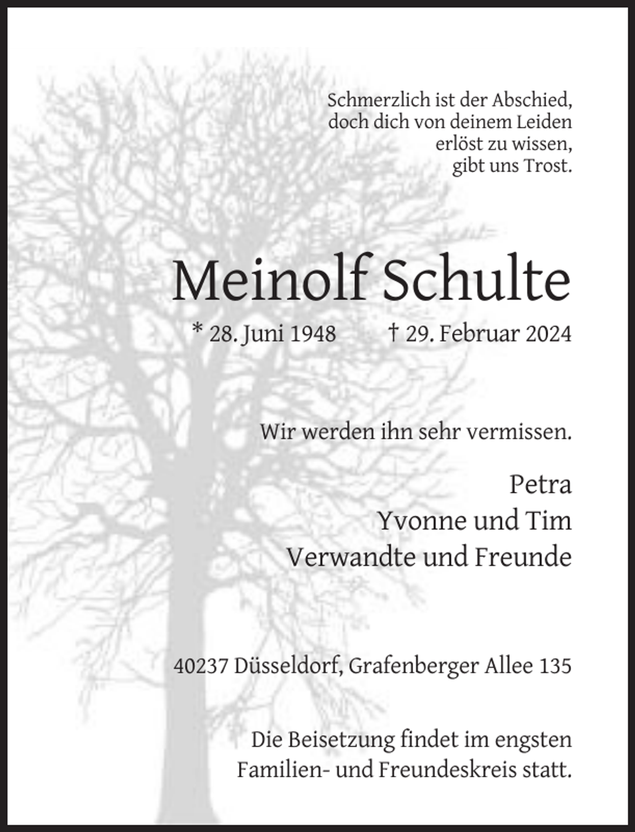 <p>Schmerzlich ist der Abschied,<br />doch dich von deinem Leiden<br />erlöst zu wissen,<br />gibt uns Trost.</p><p>Meinolf Schulte<br />* 28. Juni 1948</p><p>† 29. Februar 2024</p><p>Wir werden ihn sehr vermissen.</p><p>Petra<br />Yvonne und Tim<br />Verwandte und Freunde</p><p>40237 Düsseldorf, Grafenberger Allee 135</p><p>Die Beisetzung findet im engsten<br />Familien- und Freundeskreis statt.</p>