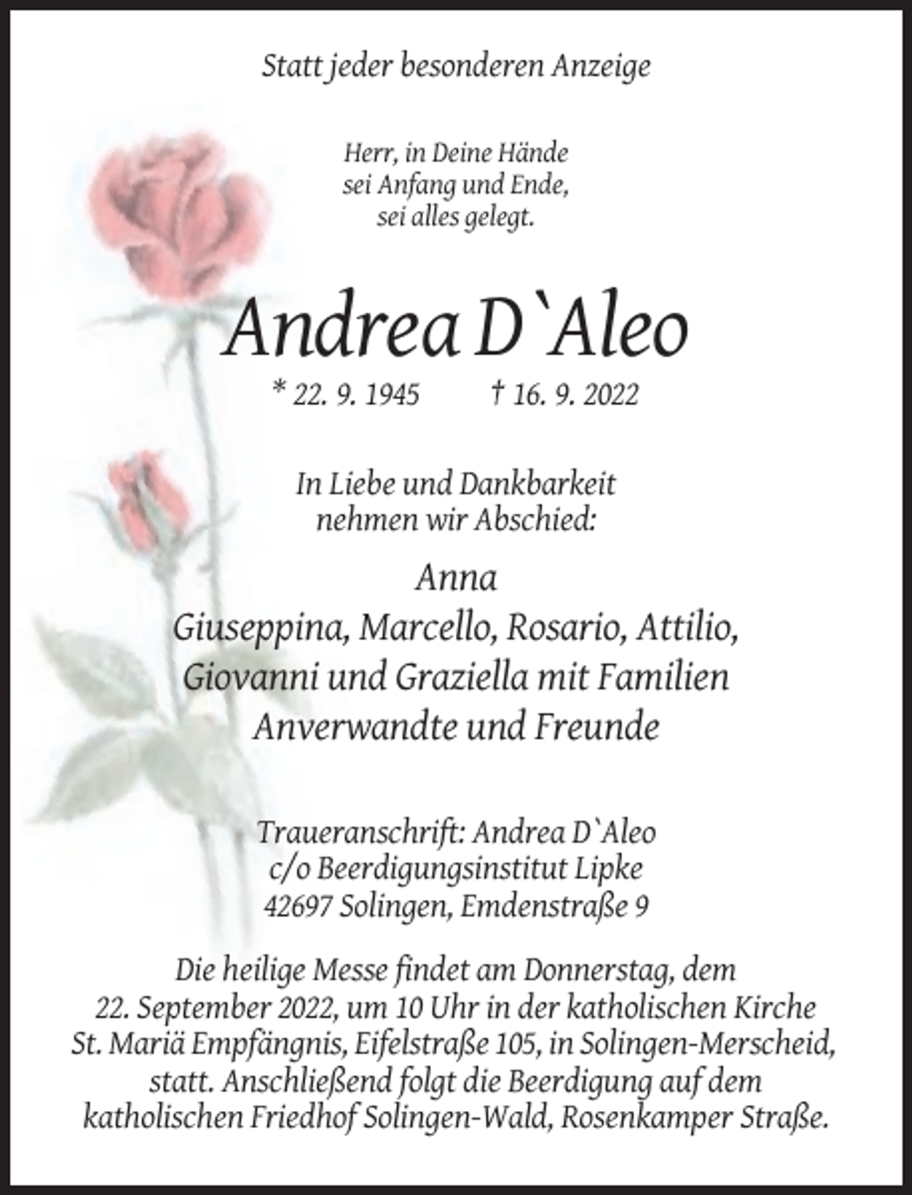 <p>Statt jeder besonderen Anzeige<br />Herr, in Deine Hände<br />sei Anfang und Ende,<br />sei alles gelegt.</p><p>Andrea D`Aleo<br />* 22. 9. 1945</p><p>† 16. 9. 2022</p><p>In Liebe und Dankbarkeit<br />nehmen wir Abschied:</p><p>Anna<br />Giuseppina, Marcello, Rosario, Attilio,<br />Giovanni und Graziella mit Familien<br />Anverwandte und Freunde<br />Traueranschrift: Andrea D`Aleo<br />c/o Beerdigungsinstitut Lipke<br />42697 Solingen, Emdenstraße 9<br />Die heilige Messe findet am Donnerstag, dem<br />22. September 2022, um 10 Uhr in der katholischen Kirche<br />St. Mariä Empfängnis, Eifelstraße 105, in Solingen-Merscheid,<br />statt. Anschließend folgt die Beerdigung auf dem<br />katholischen Friedhof Solingen-Wald, Rosenkamper Straße.</p>