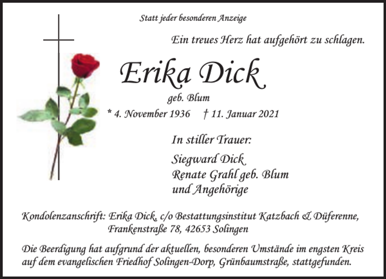 <p>Statt jeder besonderen Anzeige</p><p>Ein treues Herz hat aufgehört zu schlagen.</p><p>Erika Dick</p><p>geb. Blum<br />* 4. November 1936 † 11. Januar 2021</p><p>In stiller Trauer:<br />Siegward Dick<br />Renate Grahl geb. Blum<br />und Angehörige<br />Kondolenzanschrift: Erika Dick, c/o Bestattungsinstitut Katzbach &amp; Düferenne,<br />Frankenstraße 78, 42653 Solingen<br />Die Beerdigung hat aufgrund der aktuellen, besonderen Umstände im engsten Kreis<br />auf dem evangelischen Friedhof Solingen-Dorp, Grünbaumstraße, stattgefunden.</p>