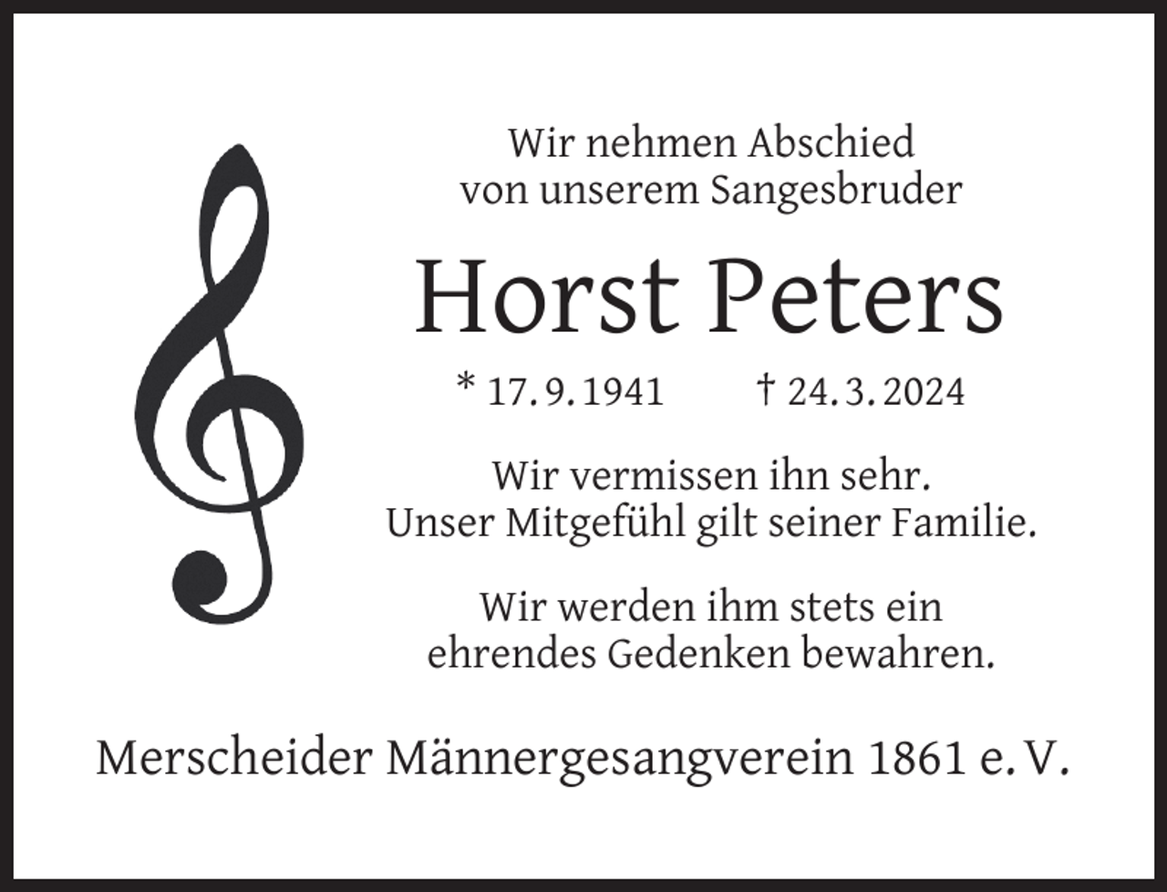 <p>Wir nehmen Abschied<br />von unserem Sangesbruder</p><p>Horst Peters<br />* 17. 9. 1941</p><p>† 24. 3. 2024</p><p>Wir vermissen ihn sehr.<br />Unser Mitgefühl gilt seiner Familie.<br />Wir werden ihm stets ein<br />ehrendes Gedenken bewahren.</p><p>Merscheider Männergesangverein 1861 e. V.</p>