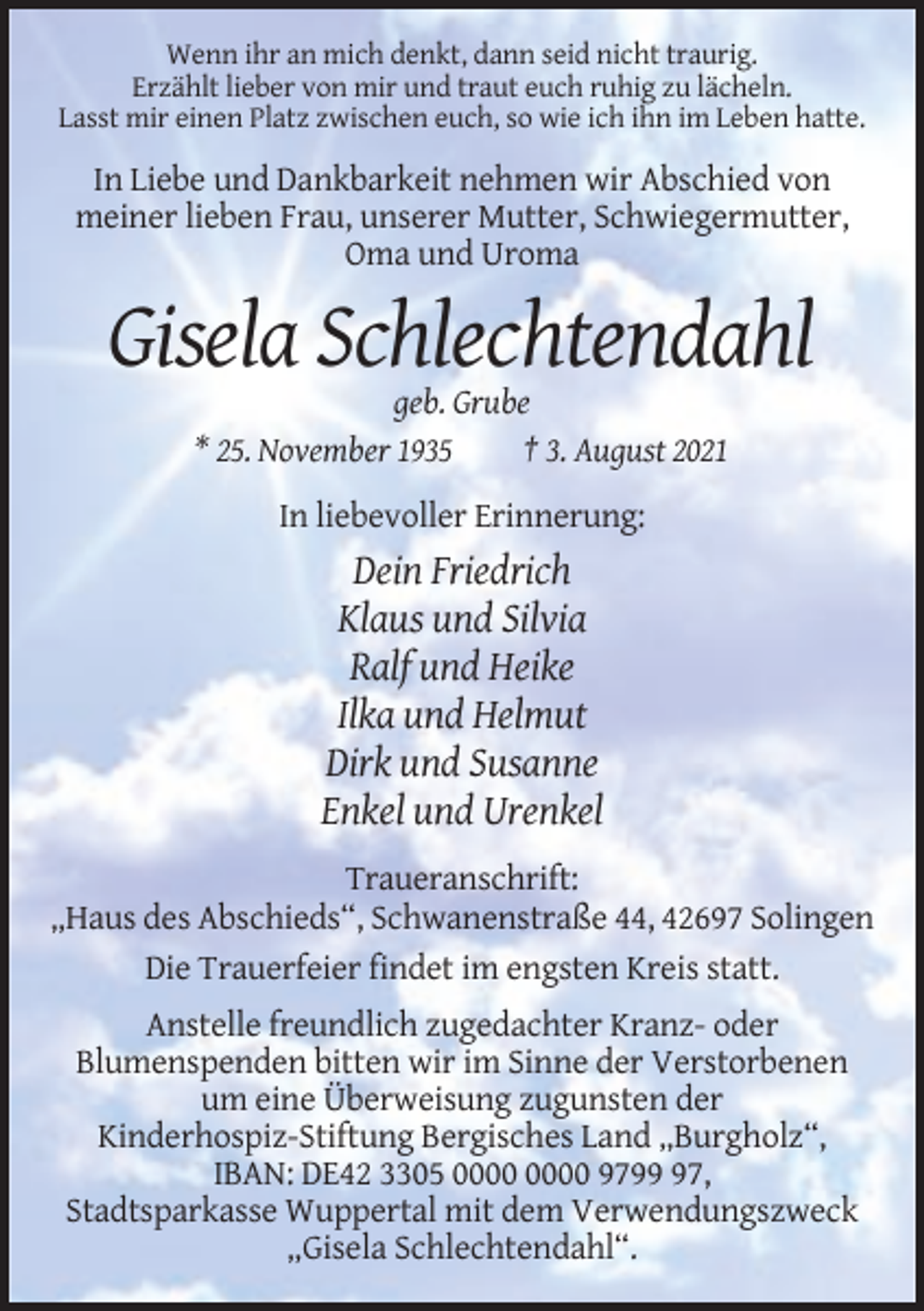 <p>Wenn ihr an mich denkt, dann seid nicht traurig.<br />Erzählt lieber von mir und traut euch ruhig zu lächeln.<br />Lasst mir einen Platz zwischen euch, so wie ich ihn im Leben hatte.</p><p>In Liebe und Dankbarkeit nehmen wir Abschied von<br />meiner lieben Frau, unserer Mutter, Schwiegermutter,<br />Oma und Uroma</p><p>Gisela Schlechtendahl<br />geb. Grube<br />* 25. November 1935<br />† 3. August 2021<br />In liebevoller Erinnerung:</p><p>Dein Friedrich<br />Klaus und Silvia<br />Ralf und Heike<br />Ilka und Helmut<br />Dirk und Susanne<br />Enkel und Urenkel<br />Traueranschrift:<br />„Haus des Abschieds“, Schwanenstraße 44, 42697 Solingen<br />Die Trauerfeier findet im engsten Kreis statt.<br />Anstelle freundlich zugedachter Kranz- oder<br />Blumenspenden bitten wir im Sinne der Verstorbenen<br />um eine Überweisung zugunsten der<br />Kinderhospiz-Stiftung Bergisches Land „Burgholz“,<br />IBAN: DE42 3305 9797,<br />Stadtsparkasse Wuppertal mit dem Verwendungszweck<br />„Gisela Schlechtendahl“.</p>