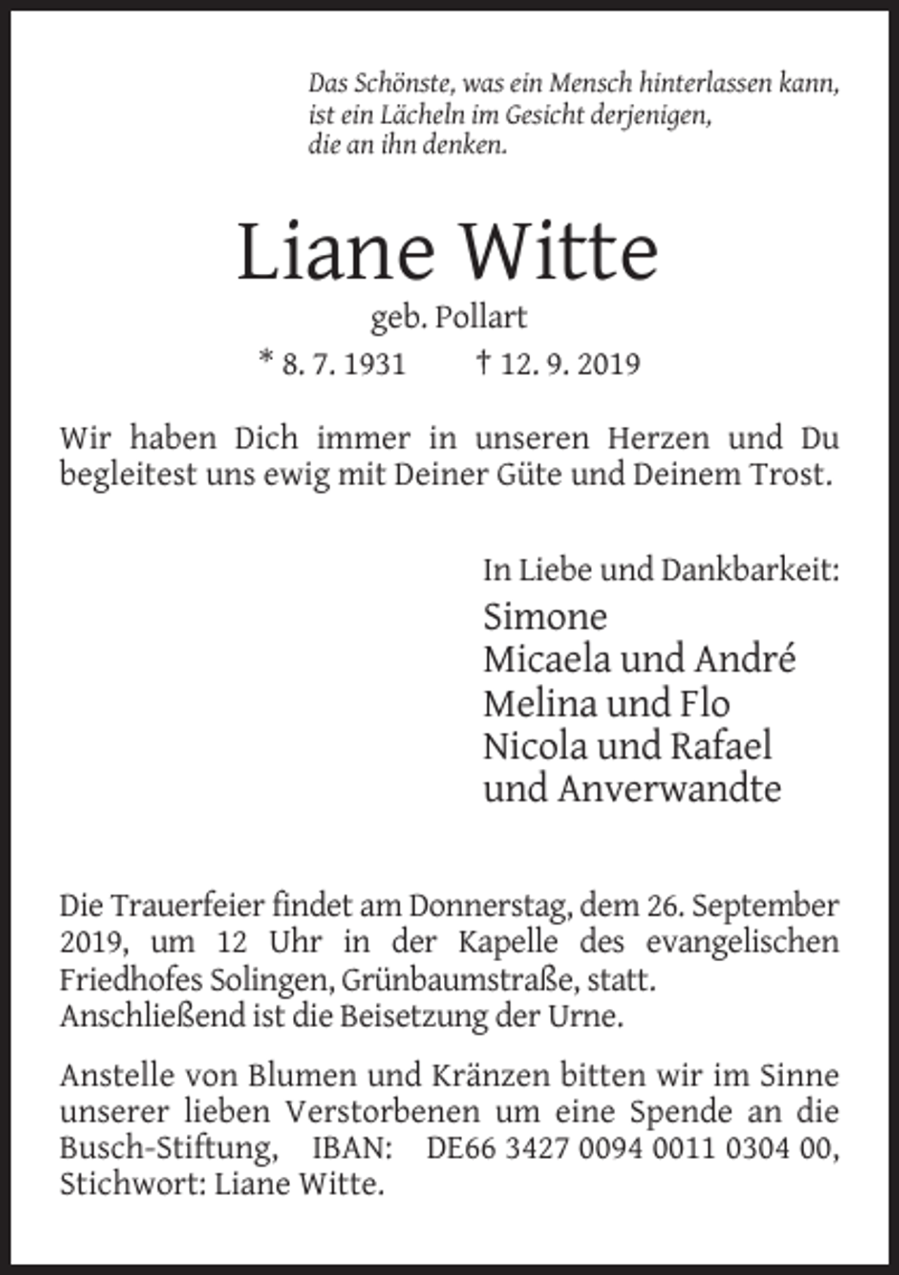<p>Das Schönste, was ein Mensch hinterlassen kann,<br />ist ein Lächeln im Gesicht derjenigen,<br />die an ihn denken.</p><p>Liane Witte<br />geb. Pollart<br />* 8. 7. 1931<br />† 12. 9. 2019<br />Wir haben Dich immer in unseren Herzen und Du<br />begleitest uns ewig mit Deiner Güte und Deinem Trost.<br />In Liebe und Dankbarkeit:</p><p>Simone<br />Micaela und André<br />Melina und Flo<br />Nicola und Rafael<br />und Anverwandte<br />Die Trauerfeier findet am Donnerstag, dem 26. September<br />2019, um 12 Uhr in der Kapelle des evangelischen<br />Friedhofes Solingen, Grünbaumstraße, statt.<br />Anschließend ist die Beisetzung der Urne.<br />Anstelle von Blumen und Kränzen bitten wir im Sinne<br />unserer lieben Verstorbenen um eine Spende an die<br />Busch-Stiftung, IBAN: DE66 3427 0094 0011 0304 00,<br />Stichwort: Liane Witte.</p>