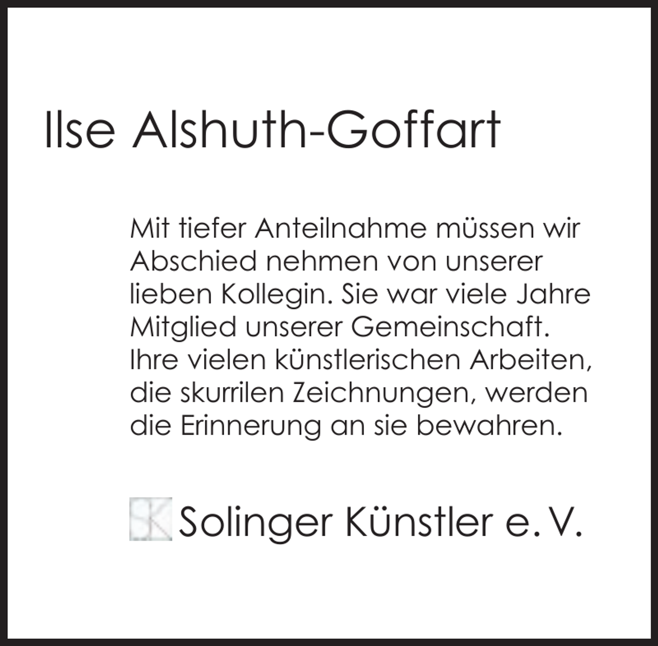 <p>Ilse Alshuth-Goffart<br />Mit tiefer Anteilnahme müssen wir<br />Abschied nehmen von unserer<br />lieben Kollegin. Sie war viele Jahre<br />Mitglied unserer Gemeinschaft.<br />Ihre vielen künstlerischen Arbeiten,<br />die skurrilen Zeichnungen, werden<br />die Erinnerung an sie bewahren.</p><p>Solinger Künstler e. V.</p>