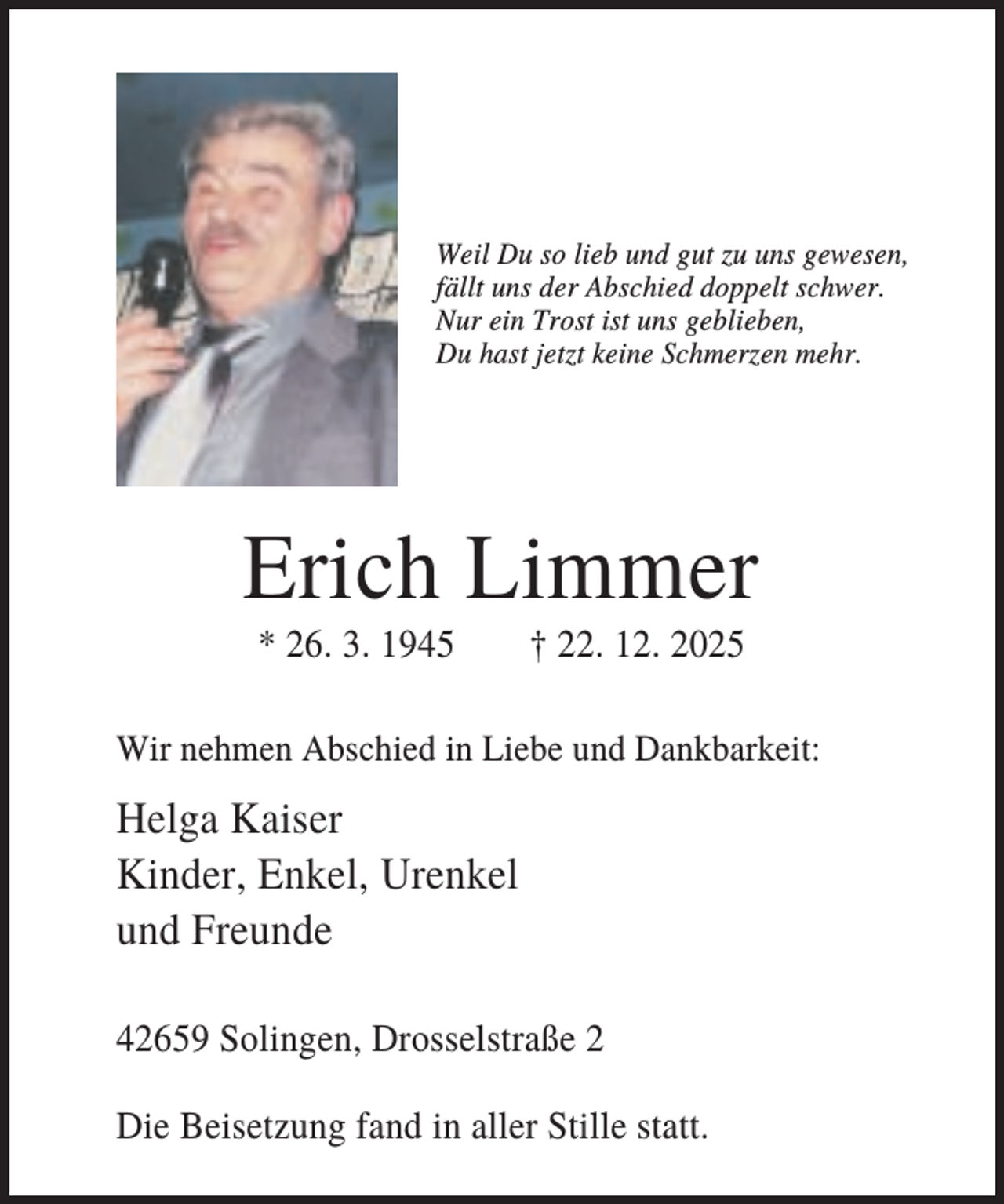 <p>Weil Du so lieb und gut zu uns gewesen,<br />fällt uns der Abschied doppelt schwer.<br />Nur ein Trost ist uns geblieben,<br />Du hast jetzt keine Schmerzen mehr.</p><p>Erich Limmer<br />* 26. 3. 1945</p><p>† 22. 12. 2025</p><p>Wir nehmen Abschied in Liebe und Dankbarkeit:</p><p>Helga Kaiser<br />Kinder, Enkel, Urenkel<br />und Freunde<br />42659 Solingen, Drosselstraße 2<br />Die Beisetzung fand in aller Stille statt.</p>