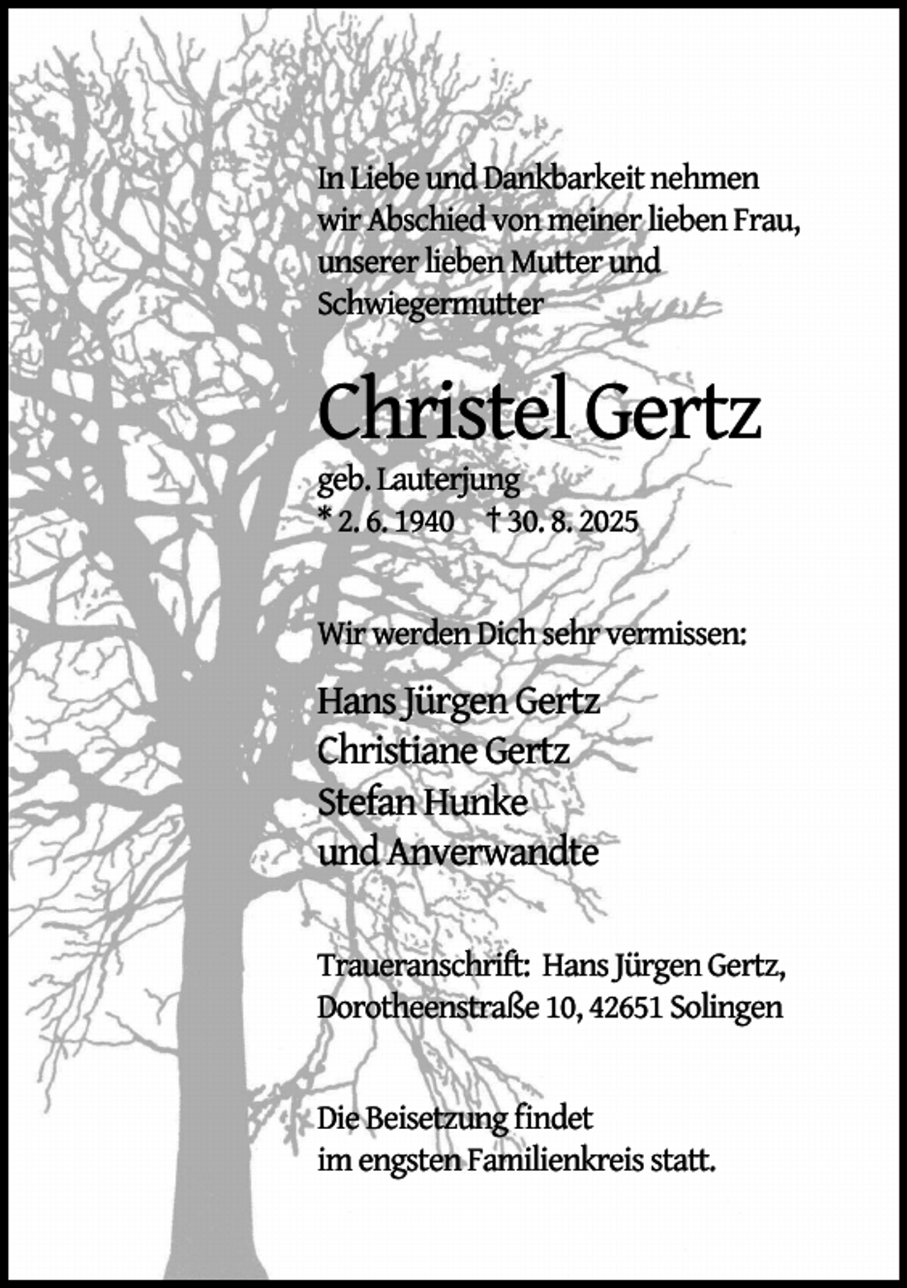 <p>In Liebe und Dankbarkeit nehmen<br />wir Abschied von meiner lieben Frau,<br />unserer lieben Mutter und<br />Schwiegermutter</p><p>Christel Gertz</p><p>geb. Lauterjung<br />* 2. 6. 1940 † 30. 8. 2025</p><p>Wir werden Dich sehr vermissen:</p><p>Hans Jürgen Gertz<br />Christiane Gertz<br />Stefan Hunke<br />und Anverwandte<br />Traueranschrift: Hans Jürgen Gertz,<br />Dorotheenstraße 10, 42651 Solingen<br />Die Beisetzung ﬁndet<br />im engsten Familienkreis statt.</p>