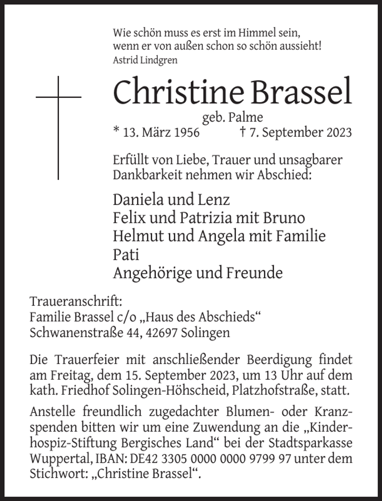 <p>Wie schön muss es erst im Himmel sein,<br />wenn er von außen schon so schön aussieht!<br />Astrid Lindgren</p><p>Christine Brassel<br />* 13. März 1956</p><p>geb. Palme<br />† 7. September 2023</p><p>Erfüllt von Liebe, Trauer und unsagbarer<br />Dankbarkeit nehmen wir Abschied:</p><p>Daniela und Lenz<br />Felix und Patrizia mit Bruno<br />Helmut und Angela mit Familie<br />Pati<br />Angehörige und Freunde<br />Traueranschrift:<br />Familie Brassel c/o „Haus des Abschieds“<br />Schwanenstraße 44, 42697 Solingen<br />Die Trauerfeier mit anschließender Beerdigung findet<br />am Freitag, dem 15. September 2023, um 13 Uhr auf dem<br />kath. Friedhof Solingen-Höhscheid, Platzhofstraße, statt.<br />Anstelle freundlich zugedachter Blumen- oder Kranzspenden bitten wir um eine Zuwendung an die „Kinderhospiz-Stiftung Bergisches Land“ bei der Stadtsparkasse<br />Wuppertal, IBAN: DE42 3305 9797 unter dem<br />Stichwort: „Christine Brassel“.</p>