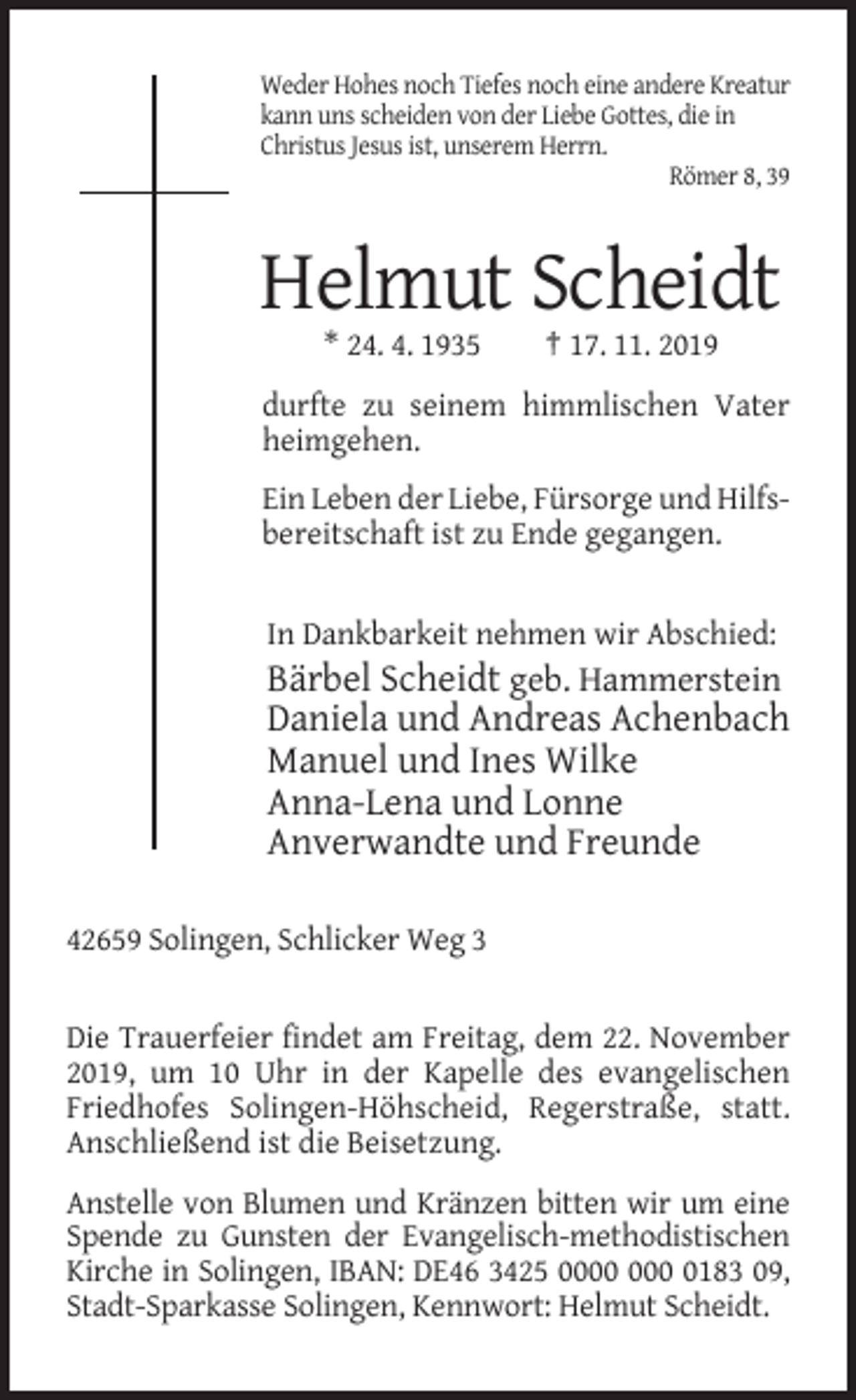 <p>Weder Hohes noch Tiefes noch eine andere Kreatur<br />kann uns scheiden von der Liebe Gottes, die in<br />Christus Jesus ist, unserem Herrn.<br />Römer 8, 39</p><p>Helmut Scheidt<br />* 24. 4. 1935</p><p>† 17. 11. 2019</p><p>durfte zu seinem himmlischen Vater<br />heimgehen.<br />Ein Leben der Liebe, Fürsorge und Hilfsbereitschaft ist zu Ende gegangen.</p><p>In Dankbarkeit nehmen wir Abschied:</p><p>Bärbel Scheidt geb. Hammerstein<br />Daniela und Andreas Achenbach<br />Manuel und Ines Wilke<br />Anna-Lena und Lonne<br />Anverwandte und Freunde<br />42659 Solingen, Schlicker Weg 3</p><p>Die Trauerfeier findet am Freitag, dem 22. November<br />2019, um 10 Uhr in der Kapelle des evangelischen<br />Friedhofes Solingen-Höhscheid, Regerstraße, statt.<br />Anschließend ist die Beisetzung.<br />Anstelle von Blumen und Kränzen bitten wir um eine<br />Spende zu Gunsten der Evangelisch-methodistischen<br />Kirche in Solingen, IBAN: DE46 3425 0 0183 09,<br />Stadt-Sparkasse Solingen, Kennwort: Helmut Scheidt.</p>