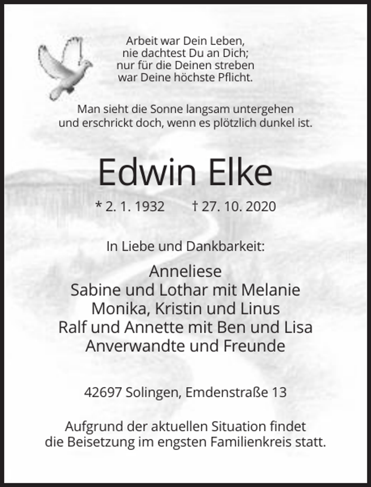 <p>Arbeit war Dein Leben,<br />nie dachtest Du an Dich;<br />nur für die Deinen streben<br />war Deine höchste Pflicht.<br />Man sieht die Sonne langsam untergehen<br />und erschrickt doch, wenn es plötzlich dunkel ist.</p><p>Edwin Elke<br />* 2. 1. 1932</p><p>† 27. 10. 2020</p><p>In Liebe und Dankbarkeit:</p><p>Anneliese<br />Sabine und Lothar mit Melanie<br />Monika, Kristin und Linus<br />Ralf und Annette mit Ben und Lisa<br />Anverwandte und Freunde<br />42697 Solingen, Emdenstraße 13<br />Aufgrund der aktuellen Situation findet<br />die Beisetzung im engsten Familienkreis statt.</p>