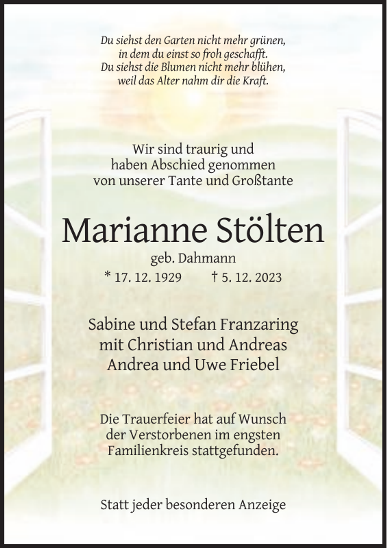 <p>Du siehst den Garten nicht mehr grünen,<br />in dem du einst so froh geschafft.<br />Du siehst die Blumen nicht mehr blühen,<br />weil das Alter nahm dir die Kraft.</p><p>Wir sind traurig und<br />haben Abschied genommen<br />von unserer Tante und Großtante</p><p>Marianne Stölten<br />geb. Dahmann<br />* 17. 12. 1929<br />† 5. 12. 2023</p><p>Sabine und Stefan Franzaring<br />mit Christian und Andreas<br />Andrea und Uwe Friebel</p><p>Die Trauerfeier hat auf Wunsch<br />der Verstorbenen im engsten<br />Familienkreis stattgefunden.</p><p>Statt jeder besonderen Anzeige</p>