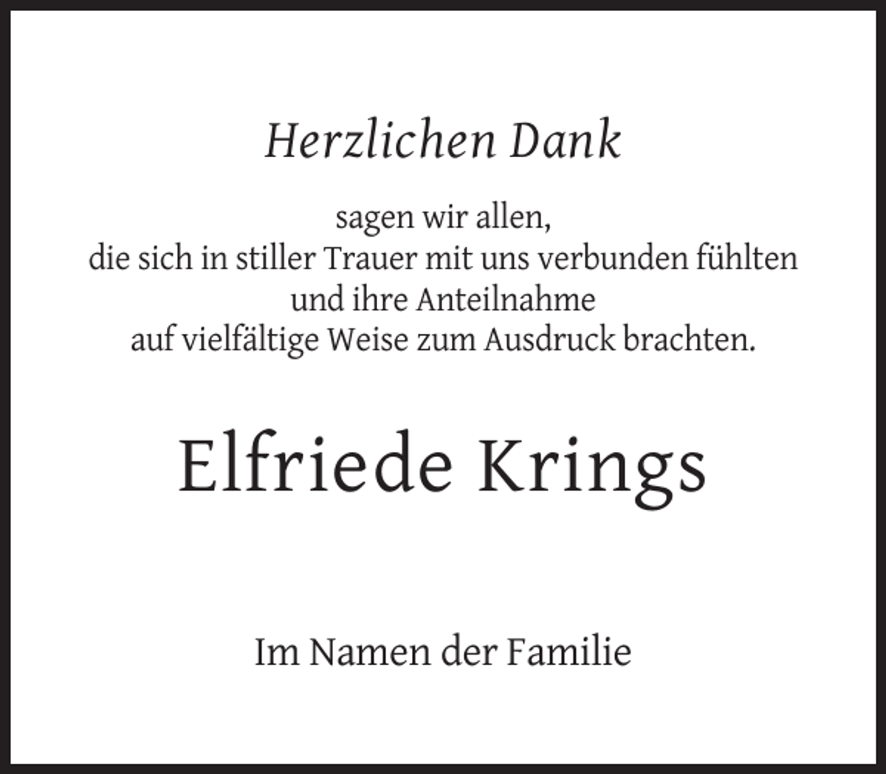 <p>Herzlichen Dank<br />sagen wir allen,<br />die sich in stiller Trauer mit uns verbunden fühlten<br />und ihre Anteilnahme<br />auf vielfältige Weise zum Ausdruck brachten.</p><p>Elfriede Krings<br />Im Namen der Familie</p>