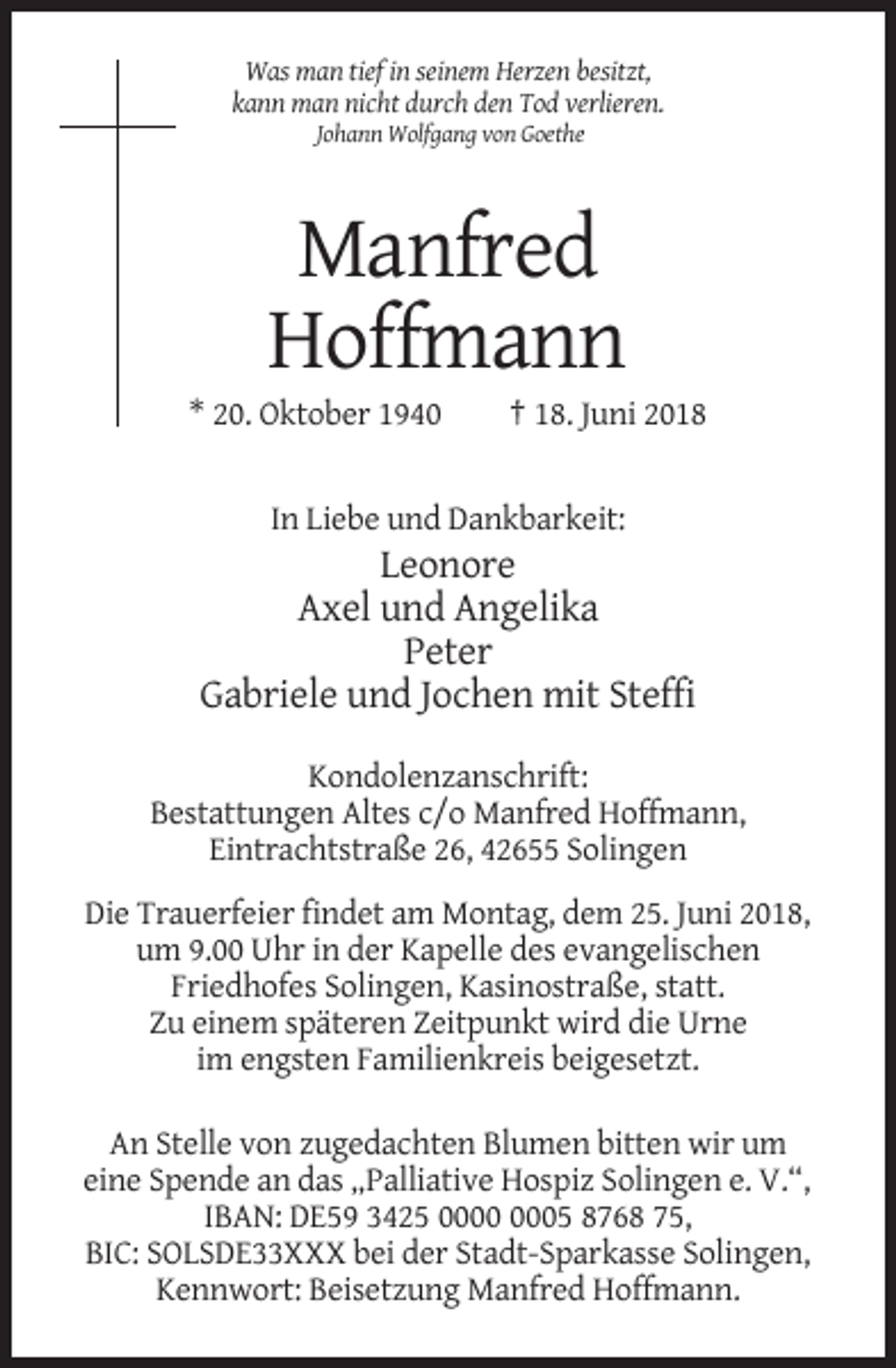 <p>Was man tief in seinem Herzen besitzt,<br />kann man nicht durch den Tod verlieren.<br />Johann Wolfgang von Goethe</p><p>Manfred<br />Hoffmann<br />* 20. Oktober 1940</p><p>† 18. Juni 2018</p><p>In Liebe und Dankbarkeit:</p><p>Leonore<br />Axel und Angelika<br />Peter<br />Gabriele und Jochen mit Steffi<br />Kondolenzanschrift:<br />Bestattungen Altes c/o Manfred Hoffmann,<br />Eintrachtstraße 26, 42655 Solingen<br />Die Trauerfeier findet am Montag, dem 25. Juni 2018,<br />um 9.00 Uhr in der Kapelle des evangelischen<br />Friedhofes Solingen, Kasinostraße, statt.<br />Zu einem späteren Zeitpunkt wird die Urne<br />im engsten Familienkreis beigesetzt.<br />An Stelle von zugedachten Blumen bitten wir um<br />eine Spende an das „Palliative Hospiz Solingen e. V.“,<br />IBAN: DE59 3425 05 8768 75,<br />BIC: SOLSDE33XXX bei der Stadt-Sparkasse Solingen,<br />Kennwort: Beisetzung Manfred Hoffmann.</p>