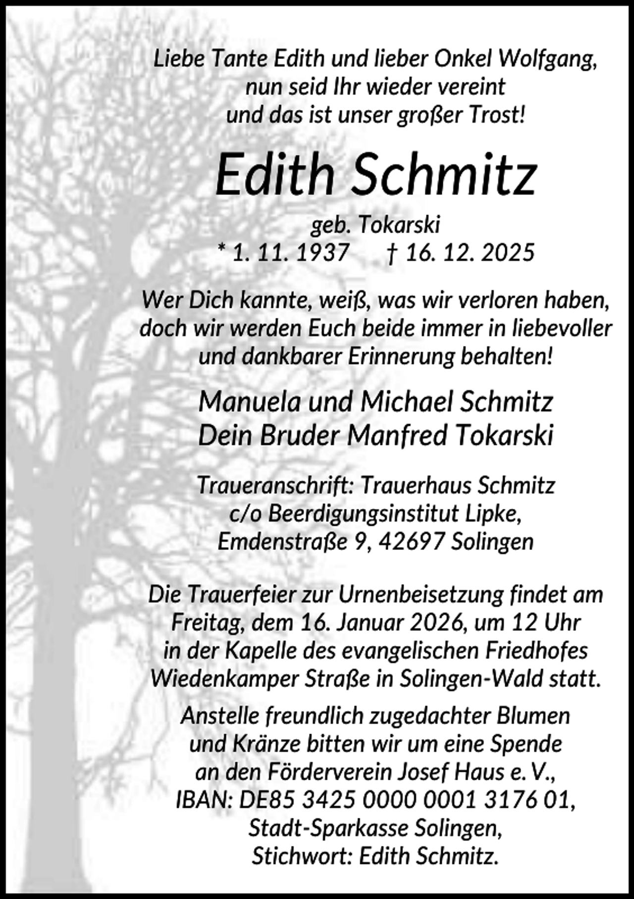 <p>Liebe Tante Edith und lieber Onkel Wolfgang,<br />nun seid Ihr wieder vereint<br />und das ist unser großer Trost!</p><p>Edith Schmitz<br />geb. Tokarski<br />* 1. 11. 1937 † 16. 12. 2025<br />Wer Dich kannte, weiß, was wir verloren haben,<br />doch wir werden Euch beide immer in liebevoller<br />und dankbarer Erinnerung behalten!</p><p>Manuela und Michael Schmitz<br />Dein Bruder Manfred Tokarski<br />Traueranschrift: Trauerhaus Schmitz<br />c/o Beerdigungsinstitut Lipke,<br />Emdenstraße 9, 42697 Solingen<br />Die Trauerfeier zur Urnenbeisetzung findet am<br />Freitag, dem 16. Januar 2026, um 12 Uhr<br />in der Kapelle des evangelischen Friedhofes<br />Wiedenkamper Straße in Solingen-Wald statt.<br />Anstelle freundlich zugedachter Blumen<br />und Kränze bitten wir um eine Spende<br />an den Förderverein Josef Haus e. V.,<br />IBAN: DE85 3425 01 3176 01,<br />Stadt-Sparkasse Solingen,<br />Stichwort: Edith Schmitz.</p>